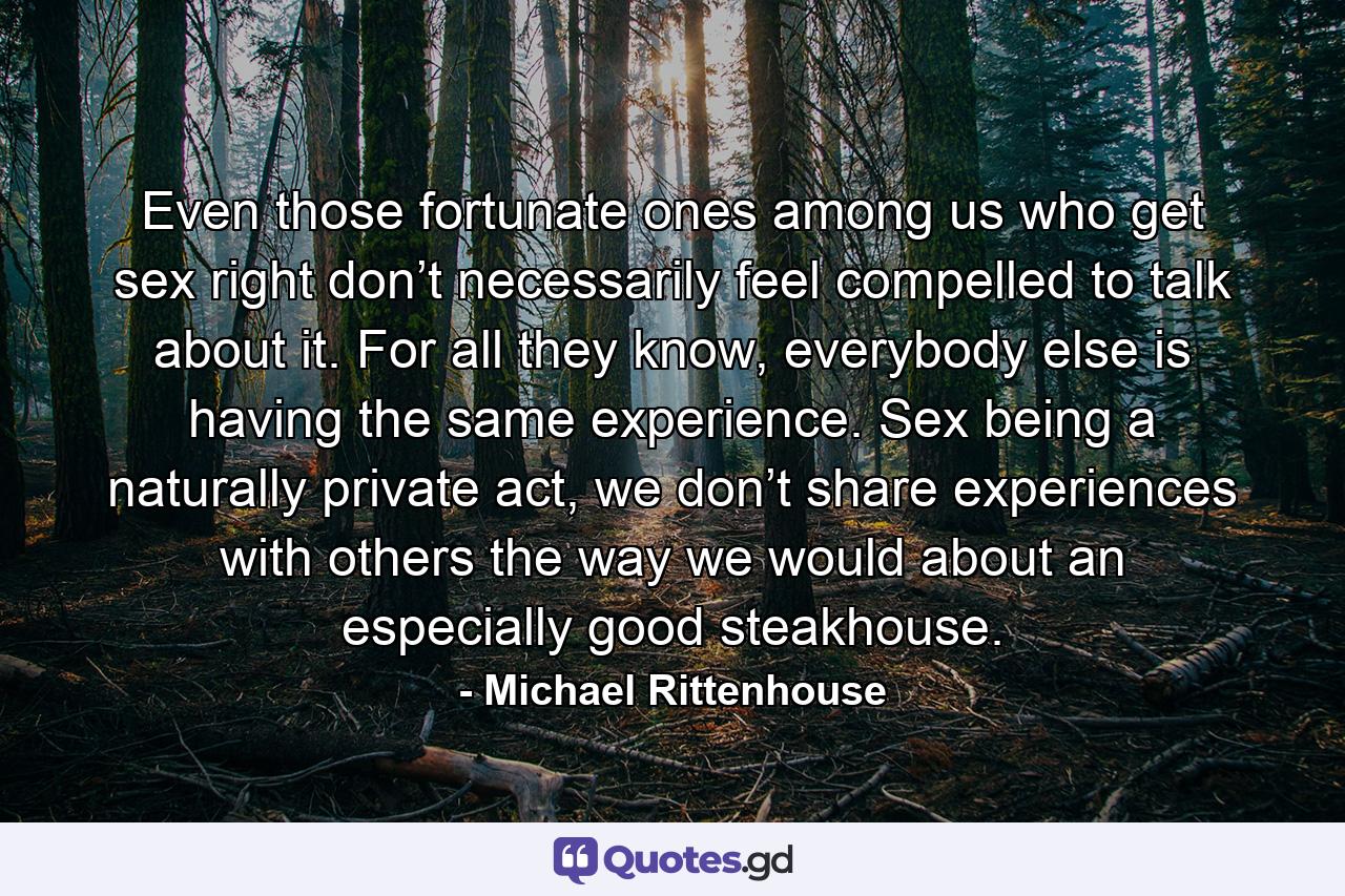 Even those fortunate ones among us who get sex right don’t necessarily feel compelled to talk about it. For all they know, everybody else is having the same experience. Sex being a naturally private act, we don’t share experiences with others the way we would about an especially good steakhouse. - Quote by Michael Rittenhouse