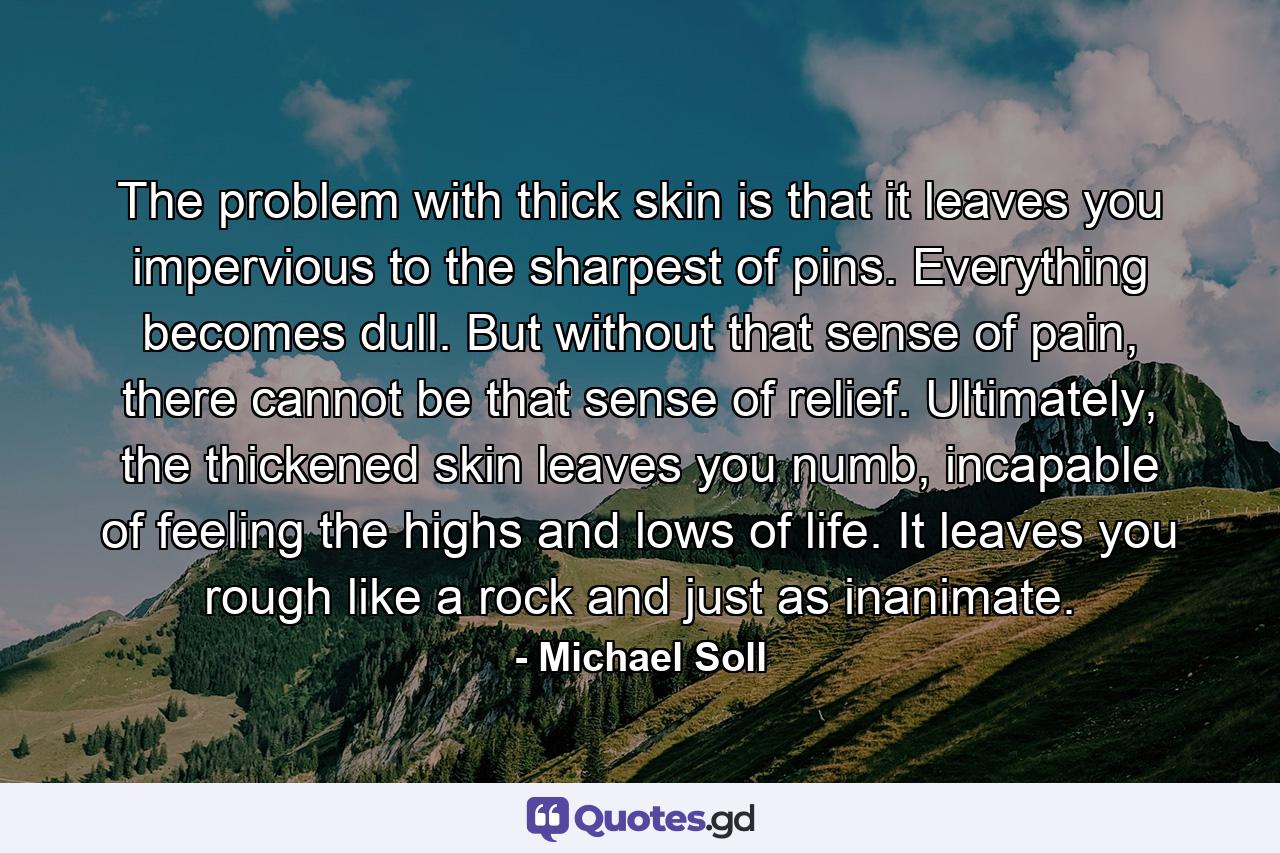 The problem with thick skin is that it leaves you impervious to the sharpest of pins. Everything becomes dull. But without that sense of pain, there cannot be that sense of relief. Ultimately, the thickened skin leaves you numb, incapable of feeling the highs and lows of life. It leaves you rough like a rock and just as inanimate. - Quote by Michael Soll