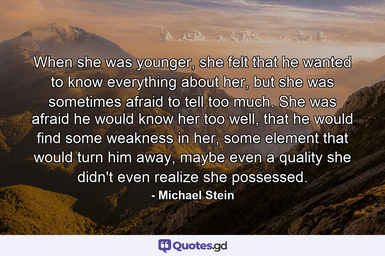 When she was younger, she felt that he wanted to know everything about her, but she was sometimes afraid to tell too much. She was afraid he would know her too well, that he would find some weakness in her, some element that would turn him away, maybe even a quality she didn't even realize she possessed. - Quote by Michael Stein