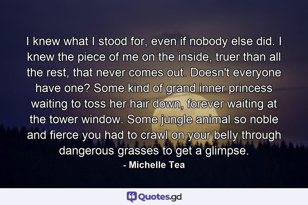 I knew what I stood for, even if nobody else did. I knew the piece of me on the inside, truer than all the rest, that never comes out. Doesn't everyone have one? Some kind of grand inner princess waiting to toss her hair down, forever waiting at the tower window. Some jungle animal so noble and fierce you had to crawl on your belly through dangerous grasses to get a glimpse. - Quote by Michelle Tea