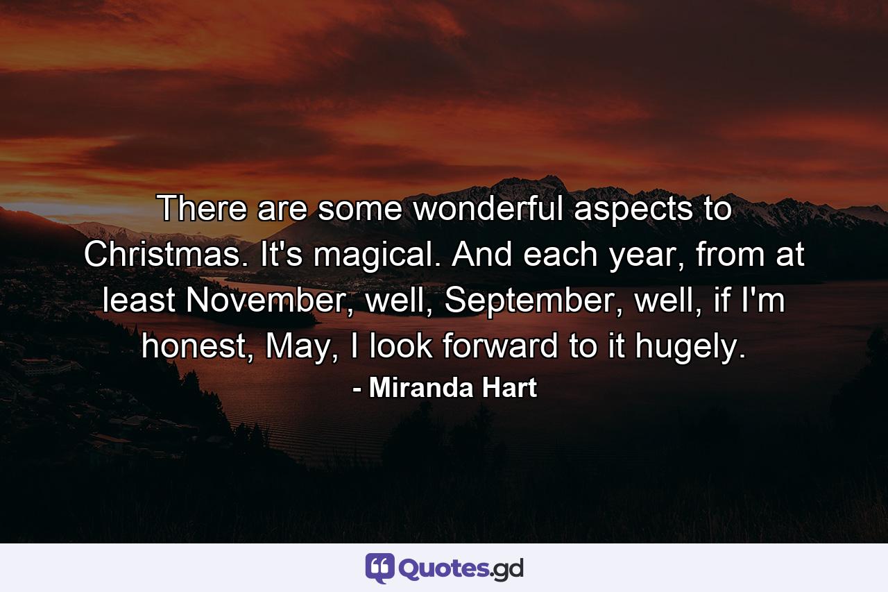 There are some wonderful aspects to Christmas. It's magical. And each year, from at least November, well, September, well, if I'm honest, May, I look forward to it hugely. - Quote by Miranda Hart