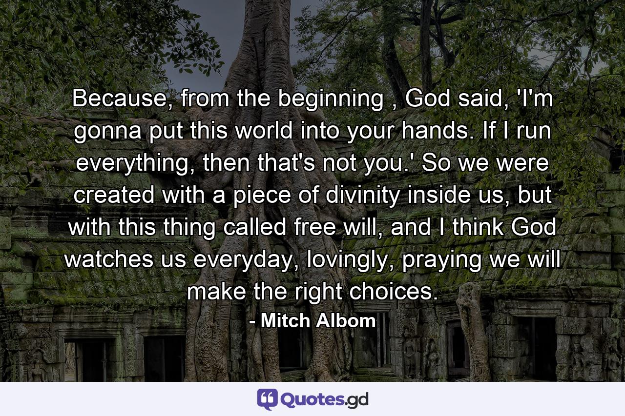 Because, from the beginning , God said, 'I'm gonna put this world into your hands. If I run everything, then that's not you.' So we were created with a piece of divinity inside us, but with this thing called free will, and I think God watches us everyday, lovingly, praying we will make the right choices. - Quote by Mitch Albom