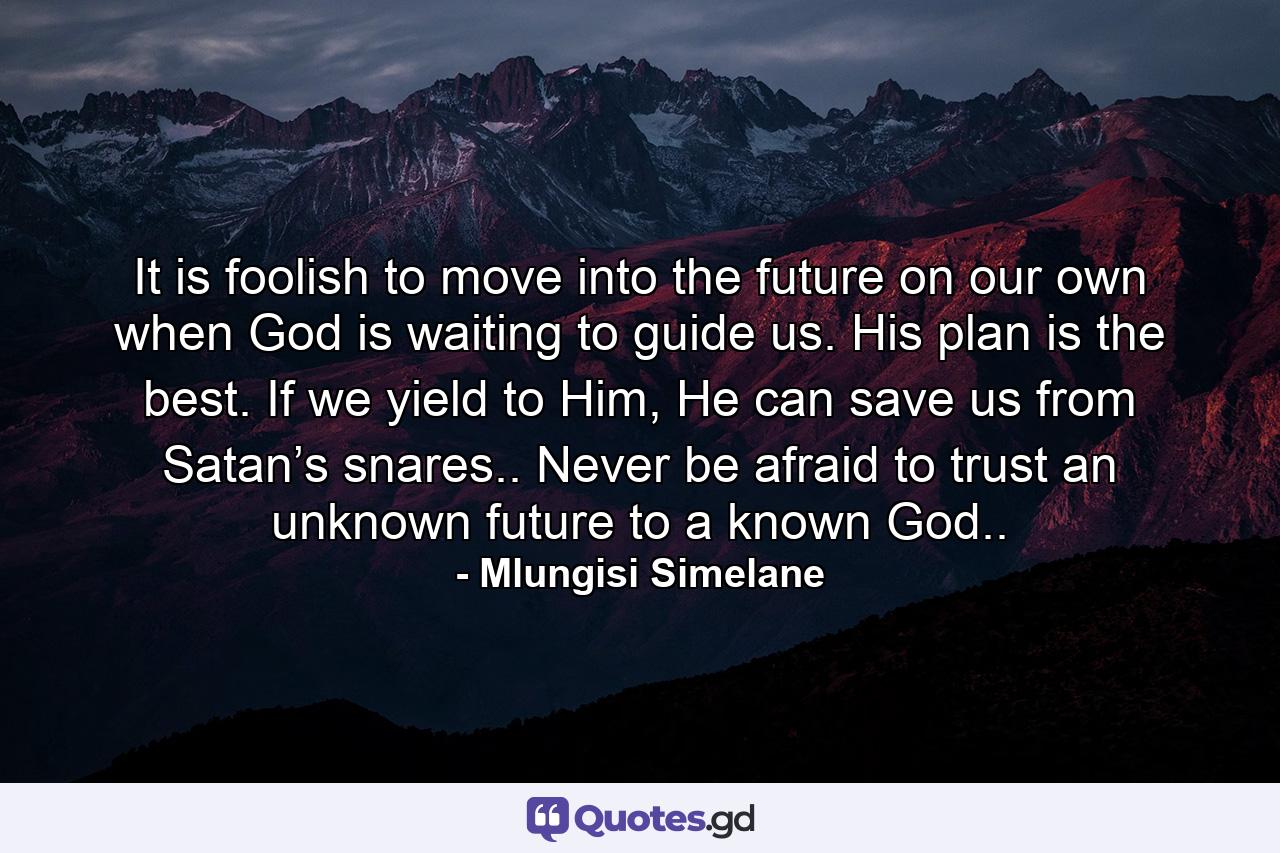 It is foolish to move into the future on our own when God is waiting to guide us. His plan is the best. If we yield to Him, He can save us from Satan’s snares.. Never be afraid to trust an unknown future to a known God.. - Quote by Mlungisi Simelane