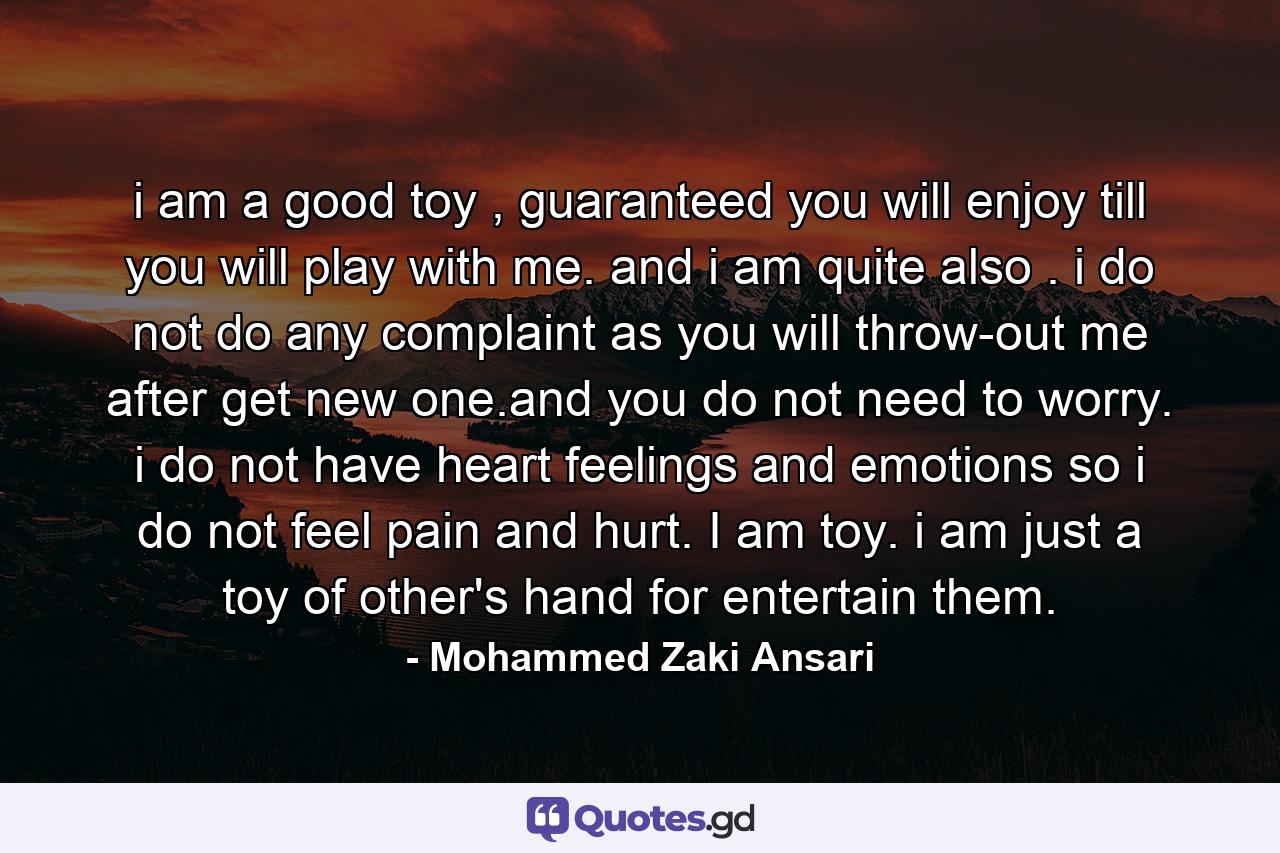 i am a good toy , guaranteed you will enjoy till you will play with me. and i am quite also . i do not do any complaint as you will throw-out me after get new one.and you do not need to worry. i do not have heart feelings and emotions so i do not feel pain and hurt. I am toy. i am just a toy of other's hand for entertain them. - Quote by Mohammed Zaki Ansari