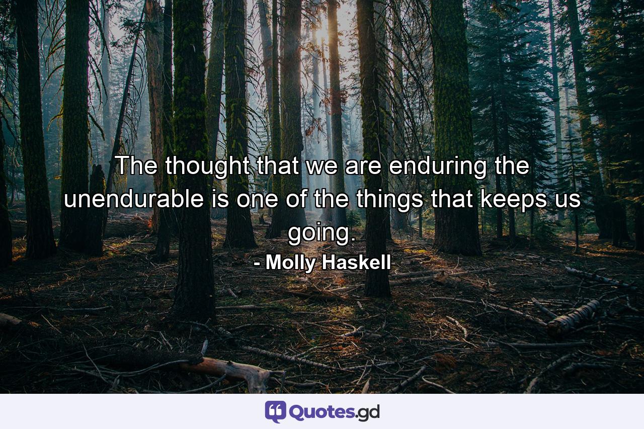 The thought that we are enduring the unendurable is one of the things that keeps us going. - Quote by Molly Haskell