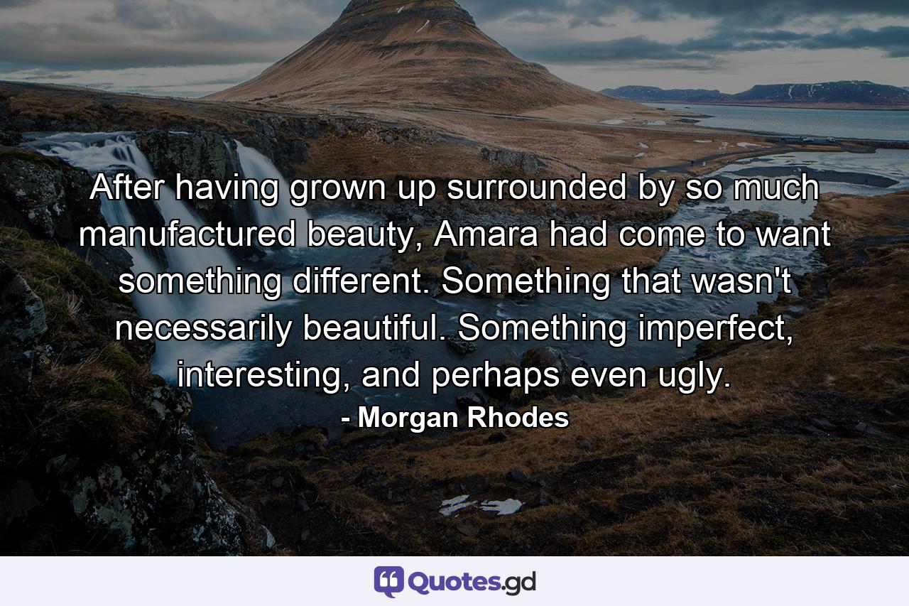 After having grown up surrounded by so much manufactured beauty, Amara had come to want something different. Something that wasn't necessarily beautiful. Something imperfect, interesting, and perhaps even ugly. - Quote by Morgan Rhodes