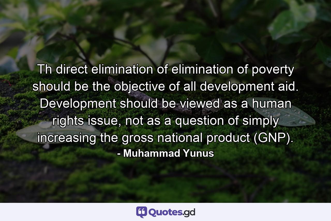 Th direct elimination of elimination of poverty should be the objective of all development aid. Development should be viewed as a human rights issue, not as a question of simply increasing the gross national product (GNP). - Quote by Muhammad Yunus