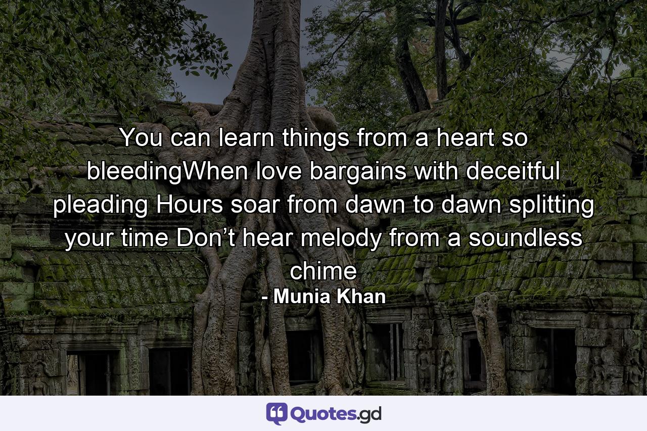 You can learn things from a heart so bleedingWhen love bargains with deceitful pleading Hours soar from dawn to dawn splitting your time Don’t hear melody from a soundless chime - Quote by Munia Khan