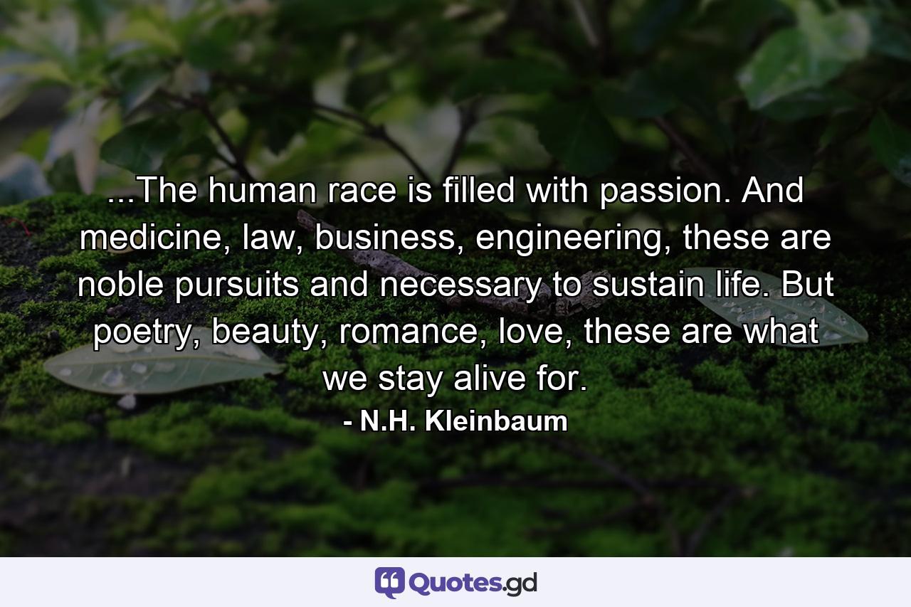 ...The human race is filled with passion. And medicine, law, business, engineering, these are noble pursuits and necessary to sustain life. But poetry, beauty, romance, love, these are what we stay alive for. - Quote by N.H. Kleinbaum