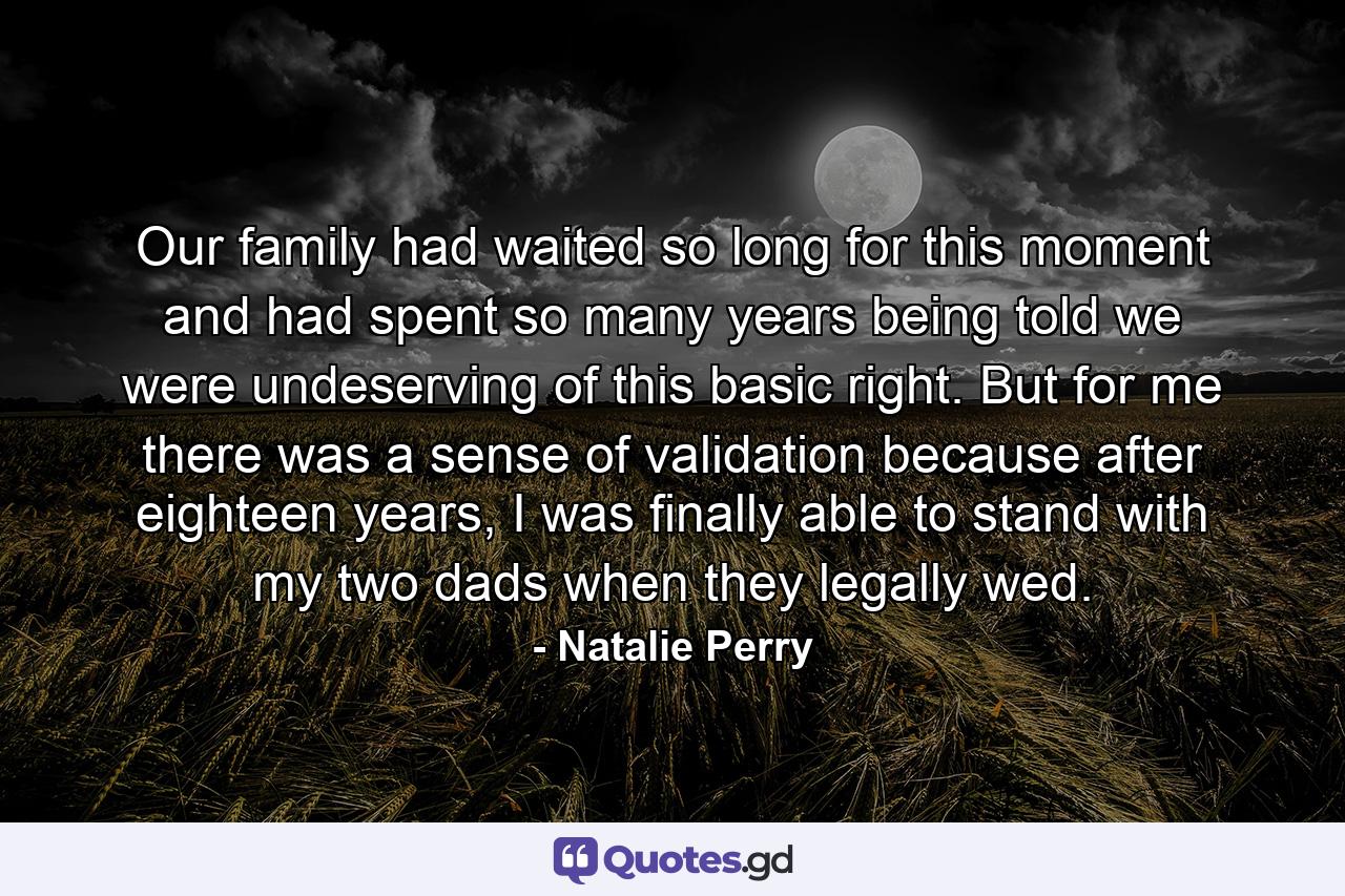 Our family had waited so long for this moment and had spent so many years being told we were undeserving of this basic right. But for me there was a sense of validation because after eighteen years, I was finally able to stand with my two dads when they legally wed. - Quote by Natalie Perry