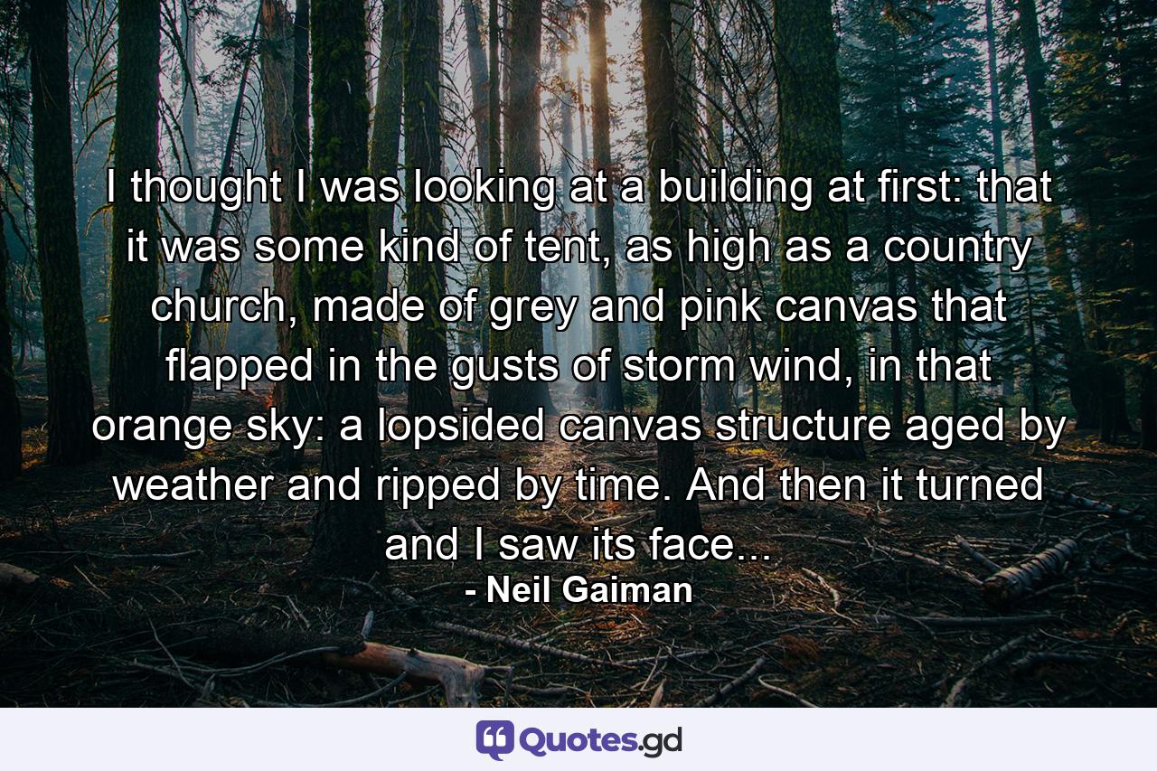 I thought I was looking at a building at first: that it was some kind of tent, as high as a country church, made of grey and pink canvas that flapped in the gusts of storm wind, in that orange sky: a lopsided canvas structure aged by weather and ripped by time. And then it turned and I saw its face... - Quote by Neil Gaiman