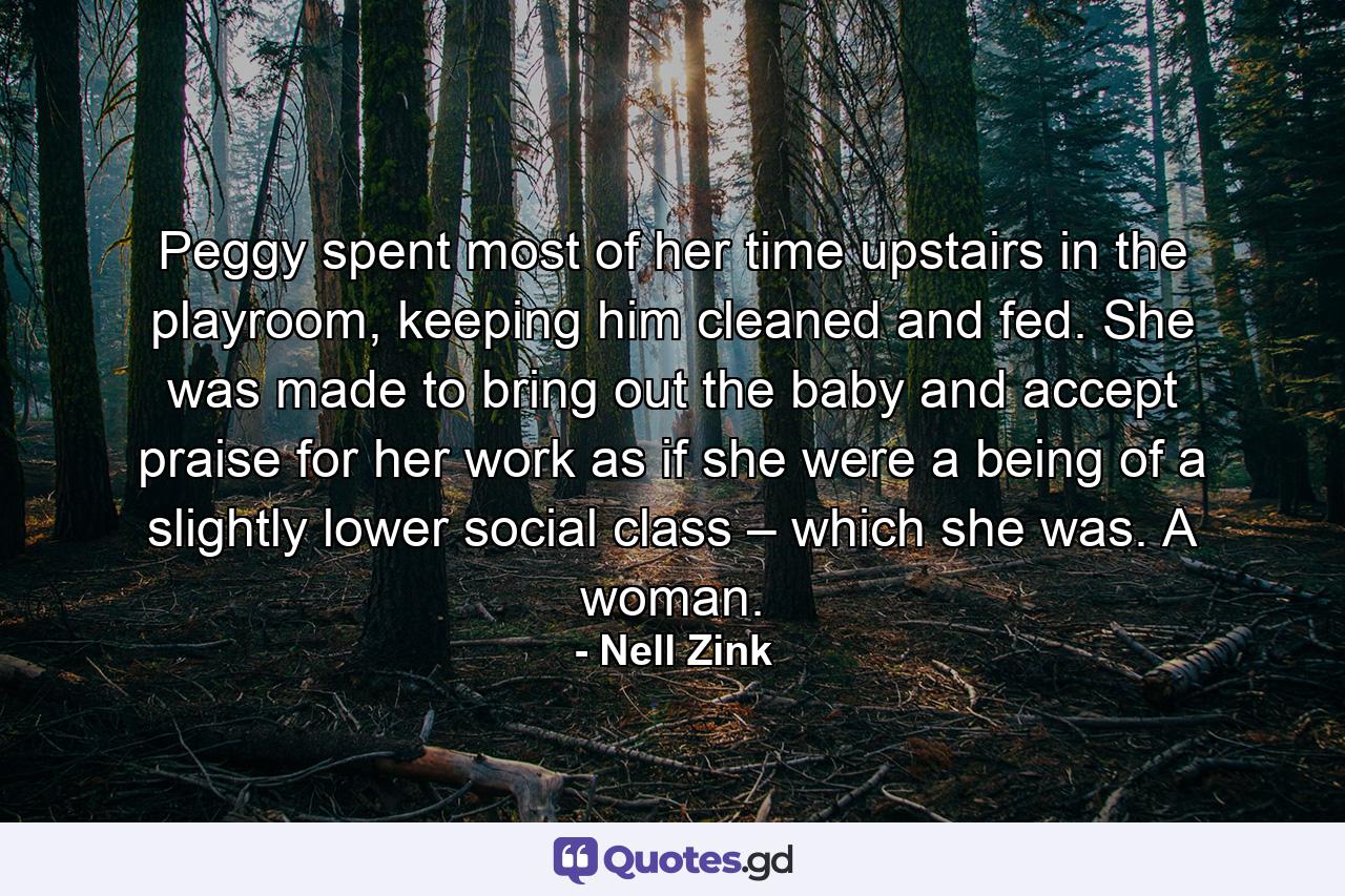 Peggy spent most of her time upstairs in the playroom, keeping him cleaned and fed. She was made to bring out the baby and accept praise for her work as if she were a being of a slightly lower social class – which she was. A woman. - Quote by Nell Zink