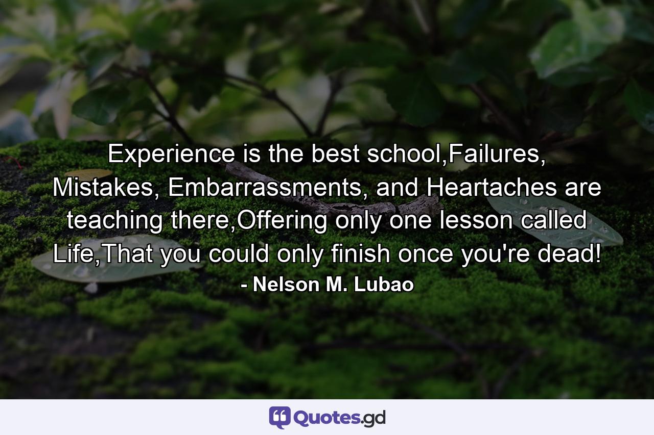 Experience is the best school,Failures, Mistakes, Embarrassments, and Heartaches are teaching there,Offering only one lesson called Life,That you could only finish once you're dead! - Quote by Nelson M. Lubao