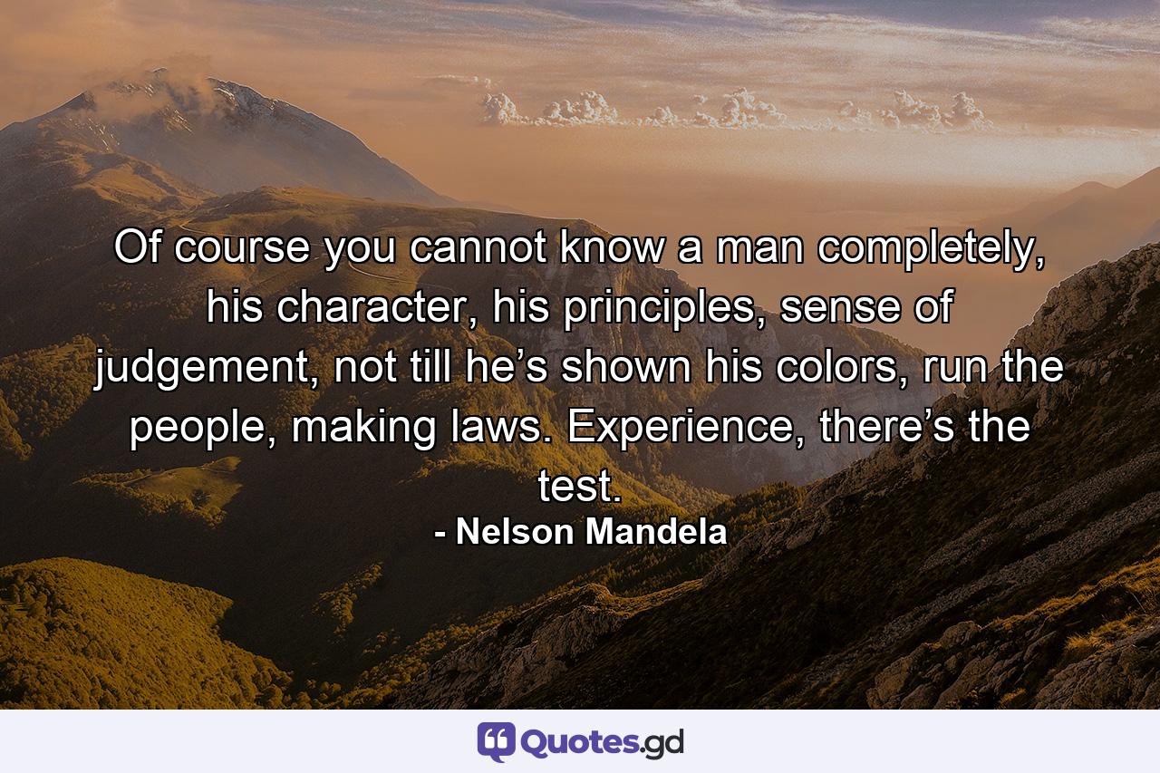 Of course you cannot know a man completely, his character, his principles, sense of judgement, not till he’s shown his colors, run the people, making laws. Experience, there’s the test. - Quote by Nelson Mandela