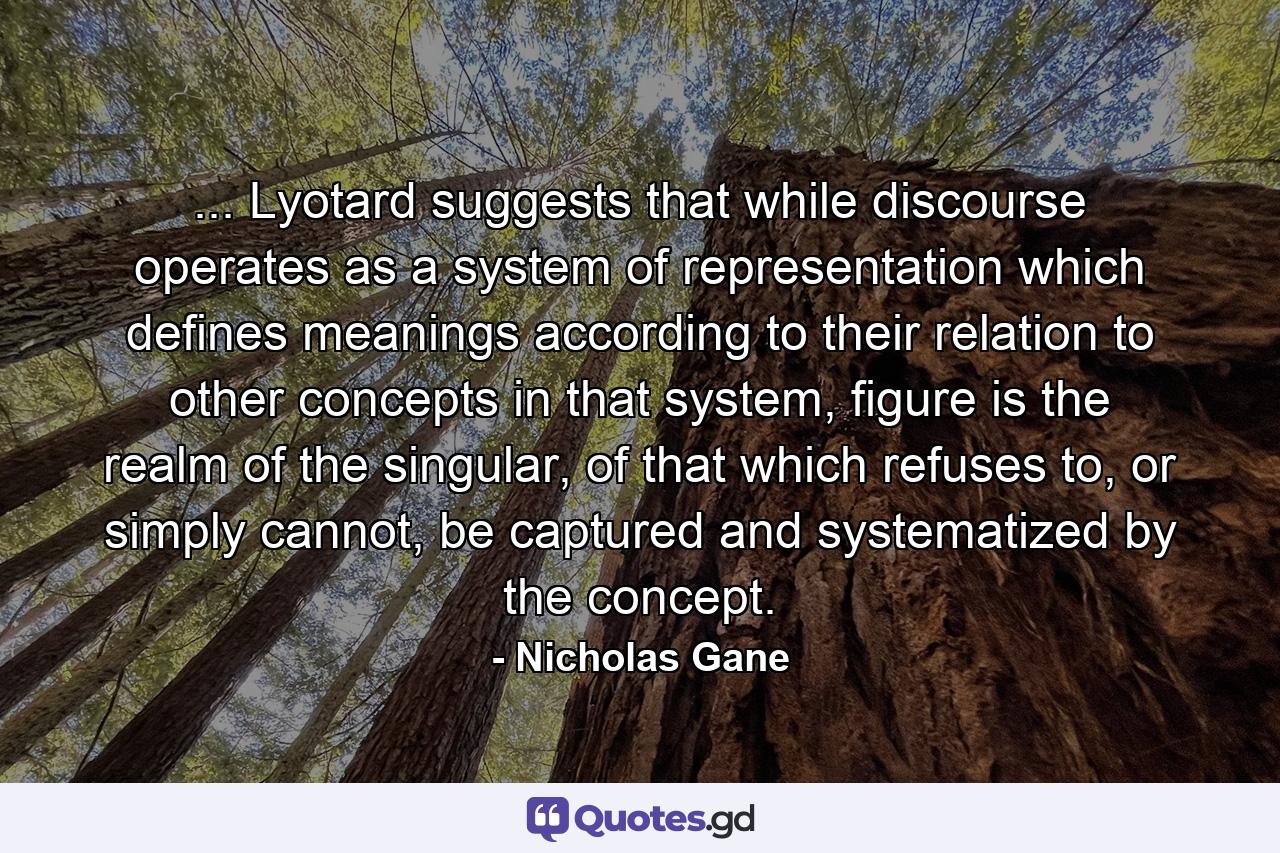 ... Lyotard suggests that while discourse operates as a system of representation which defines meanings according to their relation to other concepts in that system, figure is the realm of the singular, of that which refuses to, or simply cannot, be captured and systematized by the concept. - Quote by Nicholas Gane