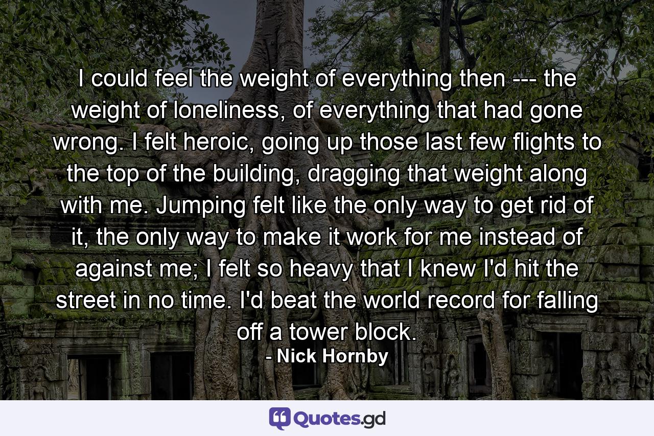 I could feel the weight of everything then --- the weight of loneliness, of everything that had gone wrong. I felt heroic, going up those last few flights to the top of the building, dragging that weight along with me. Jumping felt like the only way to get rid of it, the only way to make it work for me instead of against me; I felt so heavy that I knew I'd hit the street in no time. I'd beat the world record for falling off a tower block. - Quote by Nick Hornby