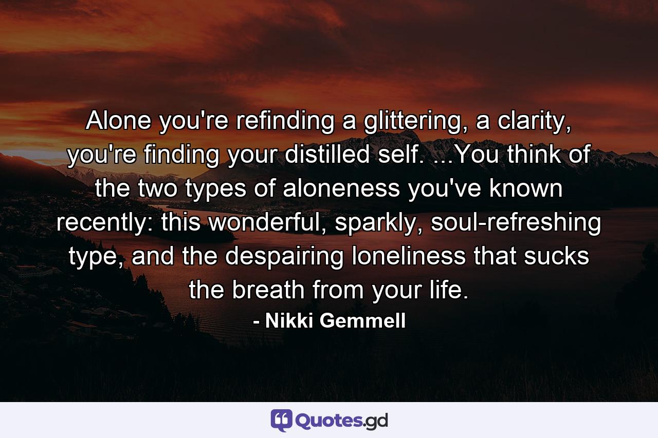 Alone you're refinding a glittering, a clarity, you're finding your distilled self. ...You think of the two types of aloneness you've known recently: this wonderful, sparkly, soul-refreshing type, and the despairing loneliness that sucks the breath from your life. - Quote by Nikki Gemmell