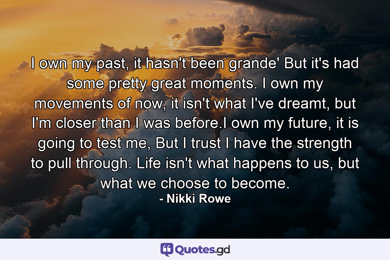 I own my past, it hasn't been grande' But it's had some pretty great moments. I own my movements of now, it isn't what I've dreamt, but I'm closer than I was before.I own my future, it is going to test me, But I trust I have the strength to pull through. Life isn't what happens to us, but what we choose to become. - Quote by Nikki Rowe