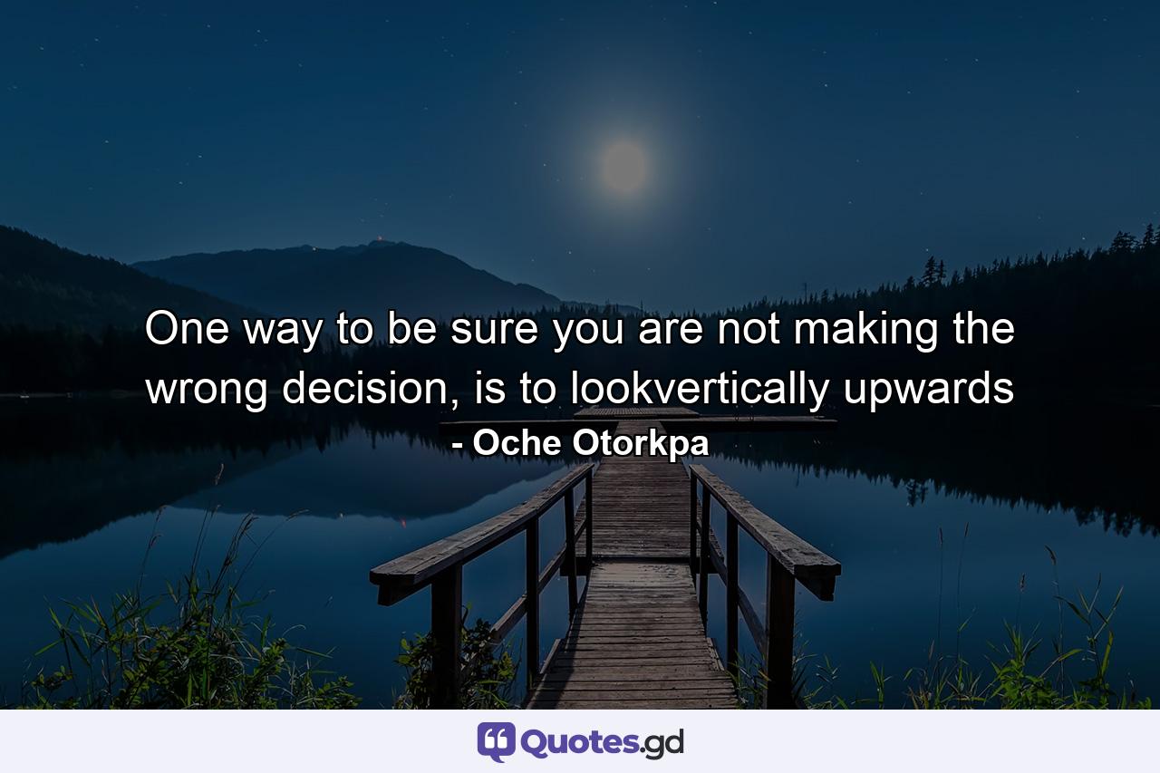 One way to be sure you are not making the wrong decision, is to lookvertically upwards - Quote by Oche Otorkpa