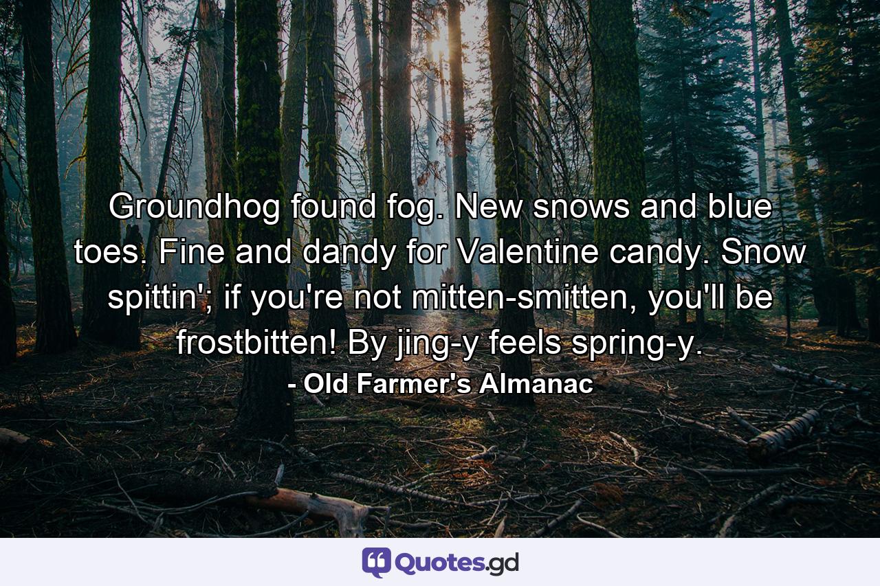 Groundhog found fog. New snows and blue toes. Fine and dandy for Valentine candy. Snow spittin'; if you're not mitten-smitten, you'll be frostbitten! By jing-y feels spring-y. - Quote by Old Farmer's Almanac