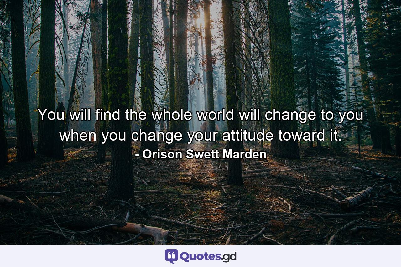 You will find the whole world will change to you when you change your attitude toward it. - Quote by Orison Swett Marden