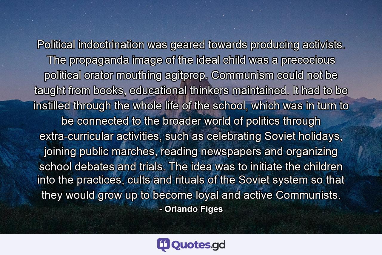 Political indoctrination was geared towards producing activists. The propaganda image of the ideal child was a precocious political orator mouthing agitprop. Communism could not be taught from books, educational thinkers maintained. It had to be instilled through the whole life of the school, which was in turn to be connected to the broader world of politics through extra-curricular activities, such as celebrating Soviet holidays, joining public marches, reading newspapers and organizing school debates and trials. The idea was to initiate the children into the practices, cults and rituals of the Soviet system so that they would grow up to become loyal and active Communists. - Quote by Orlando Figes