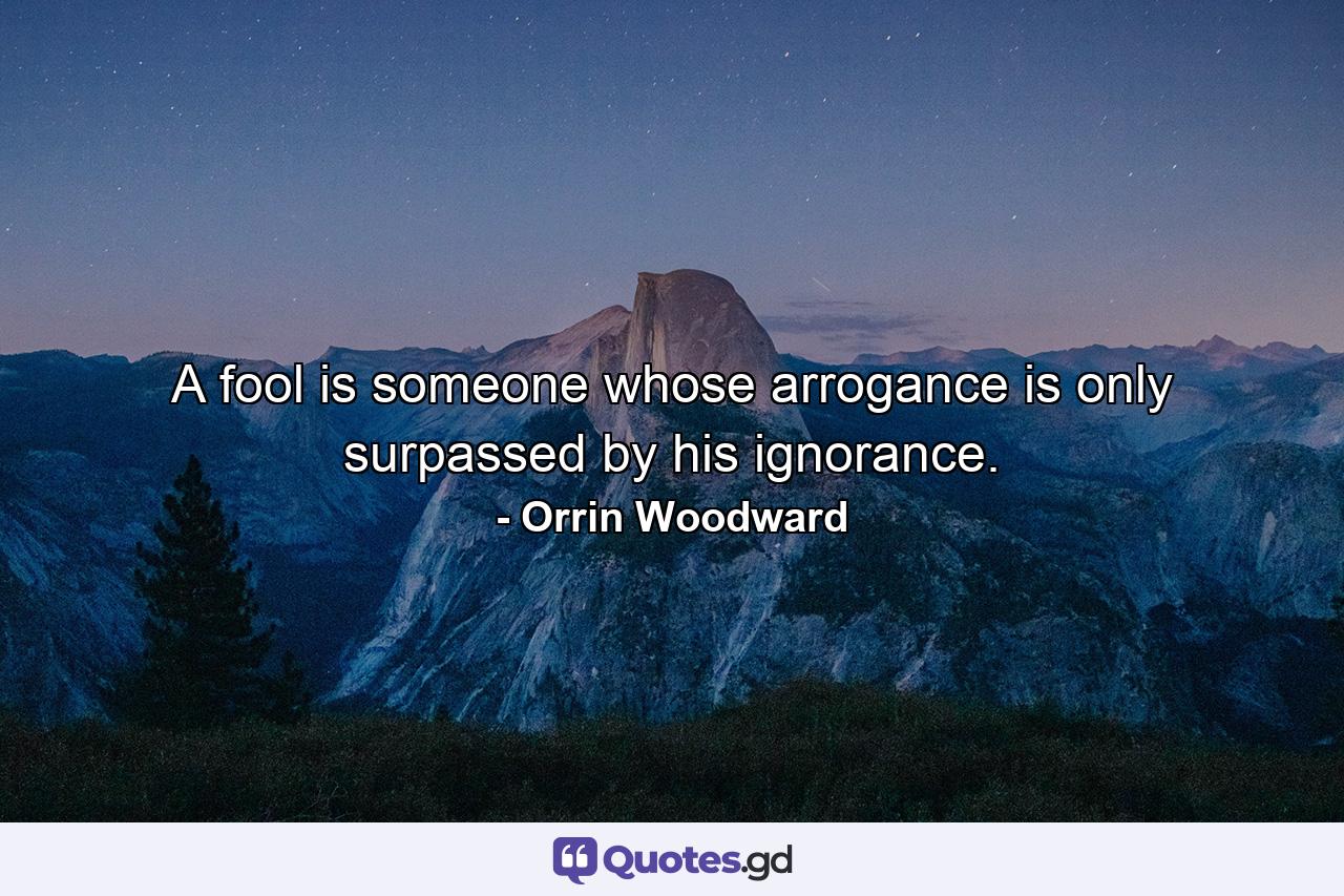 A fool is someone whose arrogance is only surpassed by his ignorance. - Quote by Orrin Woodward