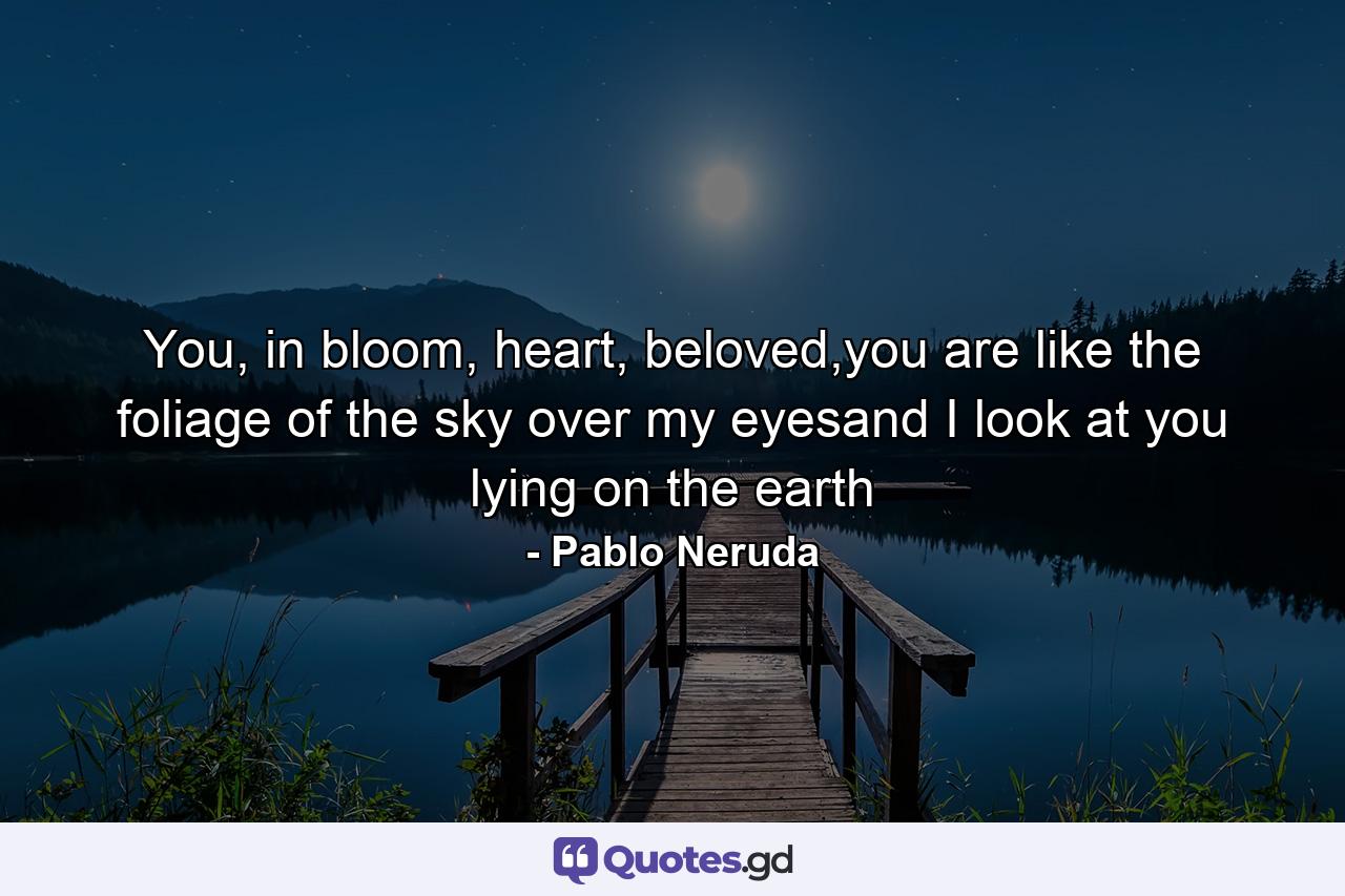 You, in bloom, heart, beloved,you are like the foliage of the sky over my eyesand I look at you lying on the earth - Quote by Pablo Neruda