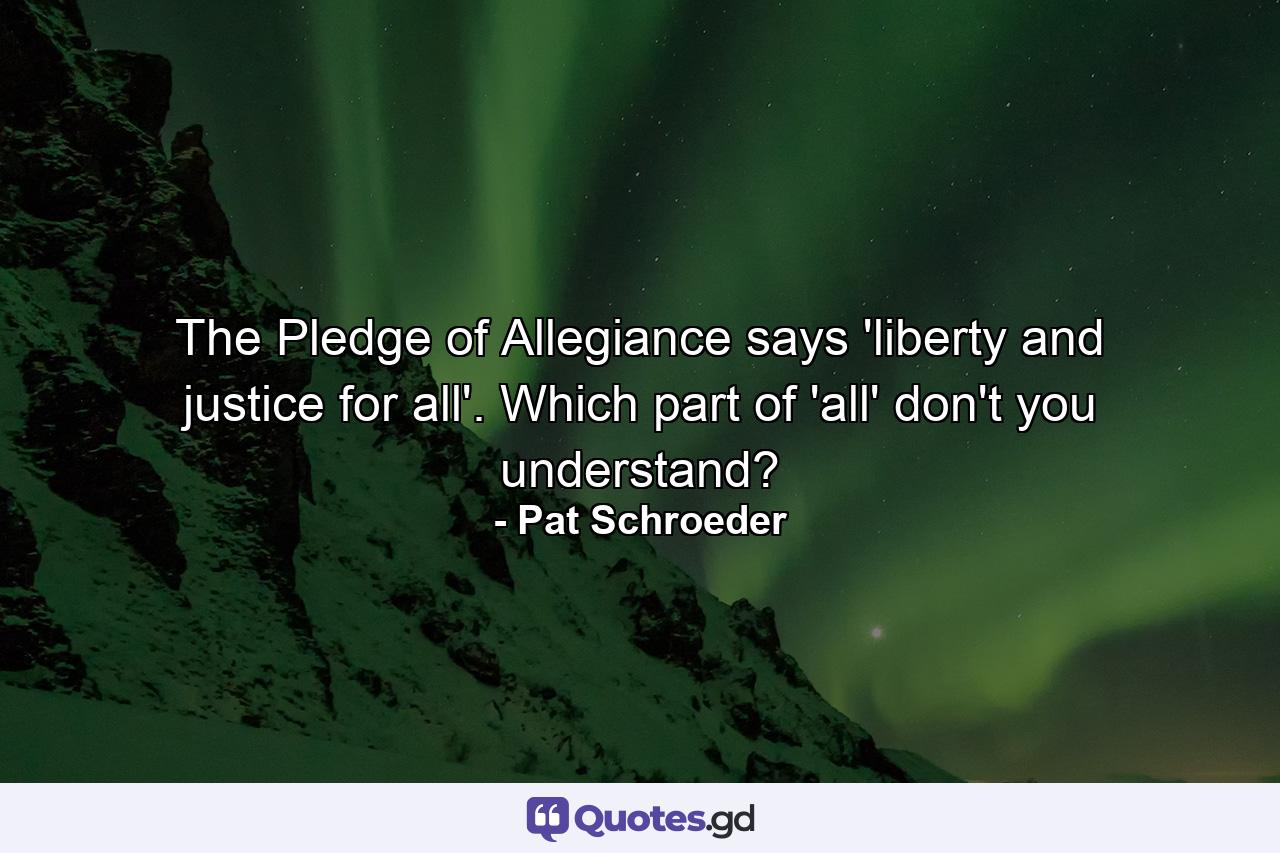 The Pledge of Allegiance says 'liberty and justice for all'. Which part of 'all' don't you understand? - Quote by Pat Schroeder