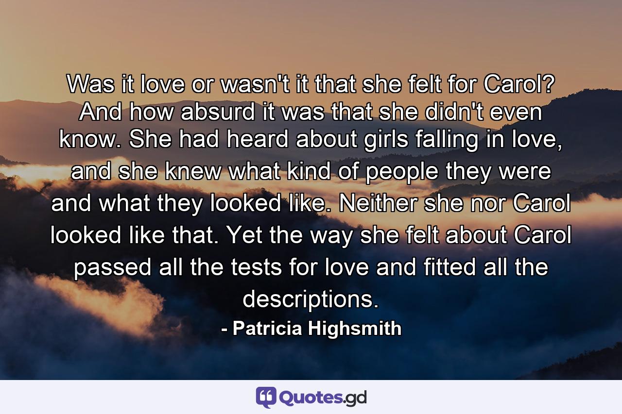 Was it love or wasn't it that she felt for Carol? And how absurd it was that she didn't even know. She had heard about girls falling in love, and she knew what kind of people they were and what they looked like. Neither she nor Carol looked like that. Yet the way she felt about Carol passed all the tests for love and fitted all the descriptions. - Quote by Patricia Highsmith