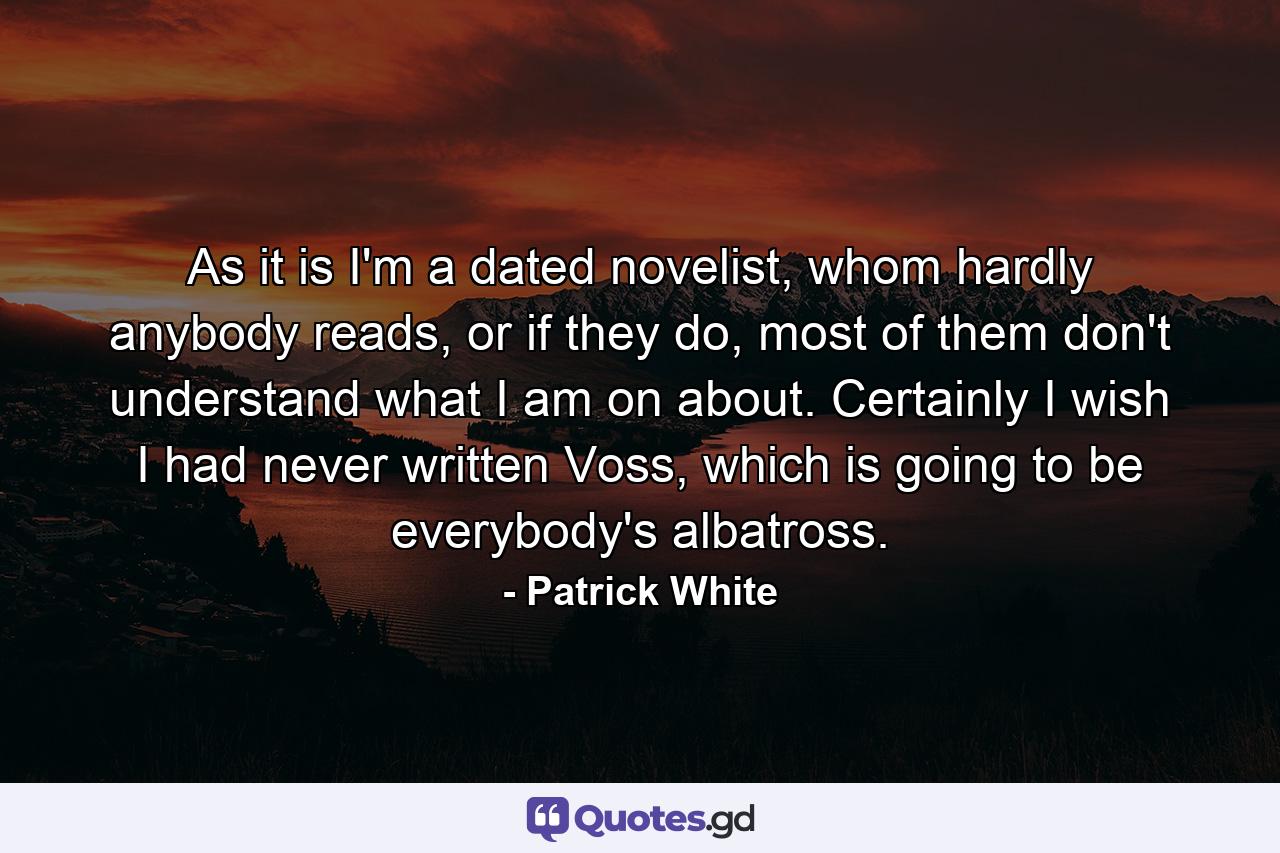 As it is I'm a dated novelist, whom hardly anybody reads, or if they do, most of them don't understand what I am on about. Certainly I wish I had never written Voss, which is going to be everybody's albatross. - Quote by Patrick White