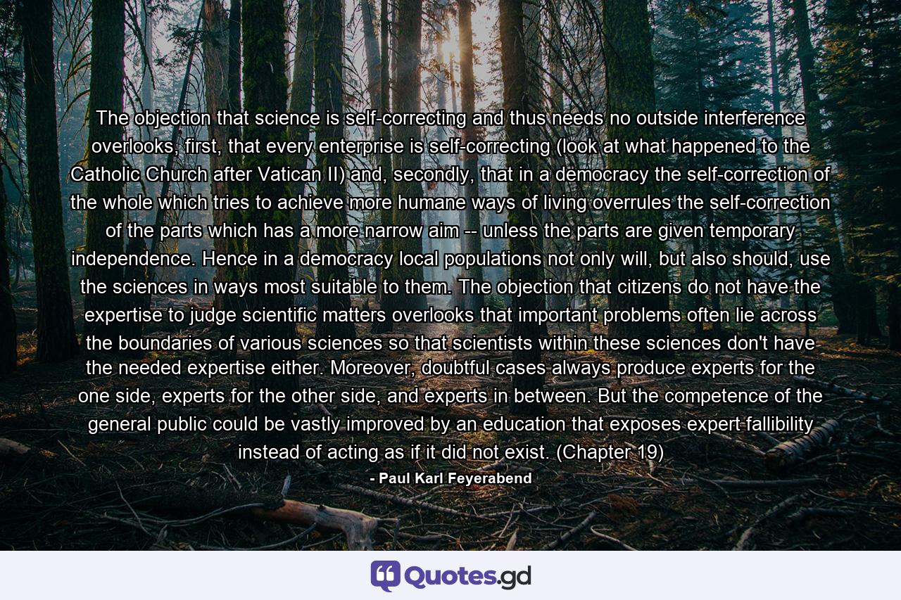 The objection that science is self-correcting and thus needs no outside interference overlooks, first, that every enterprise is self-correcting (look at what happened to the Catholic Church after Vatican II) and, secondly, that in a democracy the self-correction of the whole which tries to achieve more humane ways of living overrules the self-correction of the parts which has a more narrow aim -- unless the parts are given temporary independence. Hence in a democracy local populations not only will, but also should, use the sciences in ways most suitable to them. The objection that citizens do not have the expertise to judge scientific matters overlooks that important problems often lie across the boundaries of various sciences so that scientists within these sciences don't have the needed expertise either. Moreover, doubtful cases always produce experts for the one side, experts for the other side, and experts in between. But the competence of the general public could be vastly improved by an education that exposes expert fallibility instead of acting as if it did not exist. (Chapter 19) - Quote by Paul Karl Feyerabend