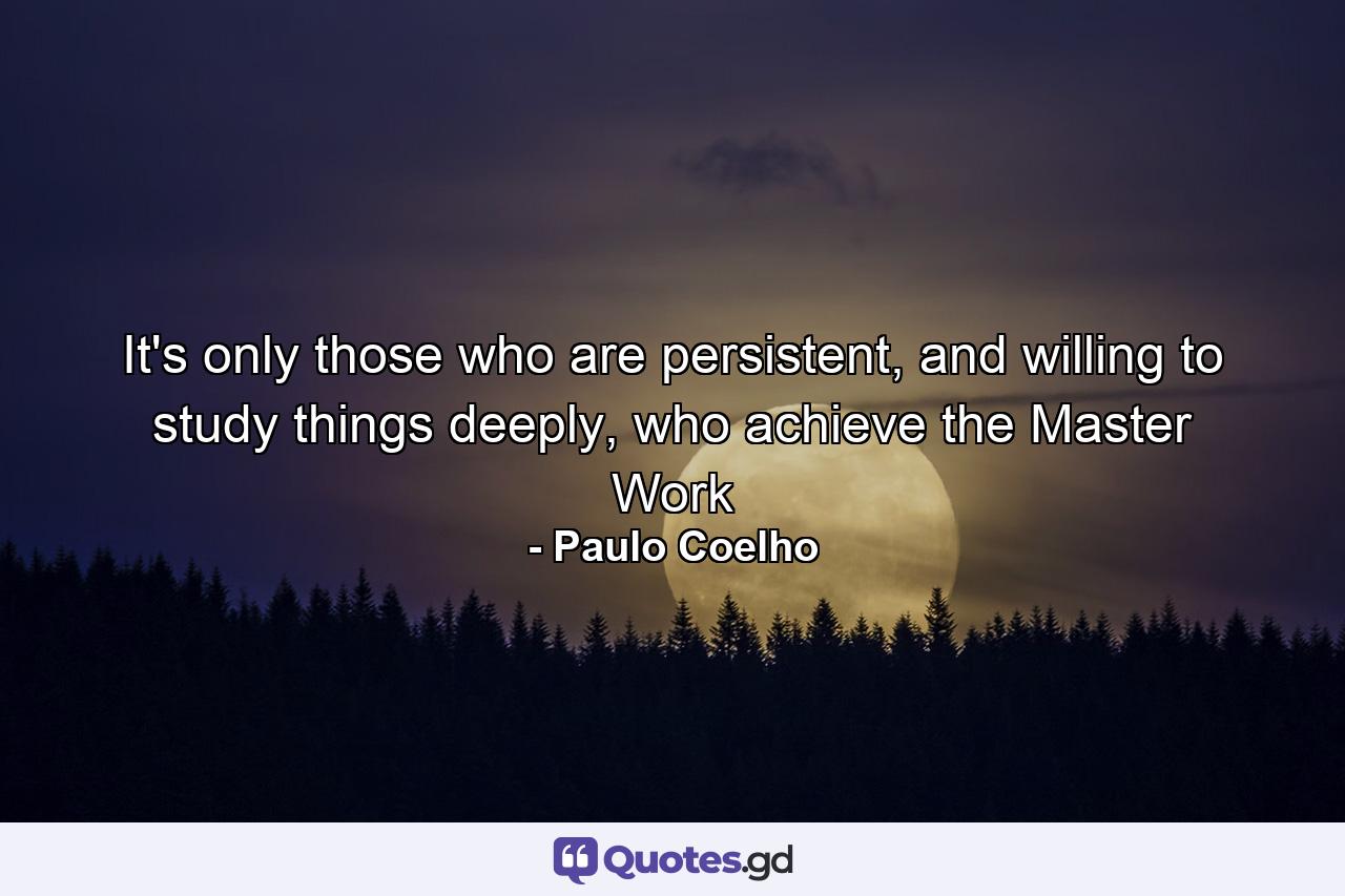 It's only those who are persistent, and willing to study things deeply, who achieve the Master Work - Quote by Paulo Coelho