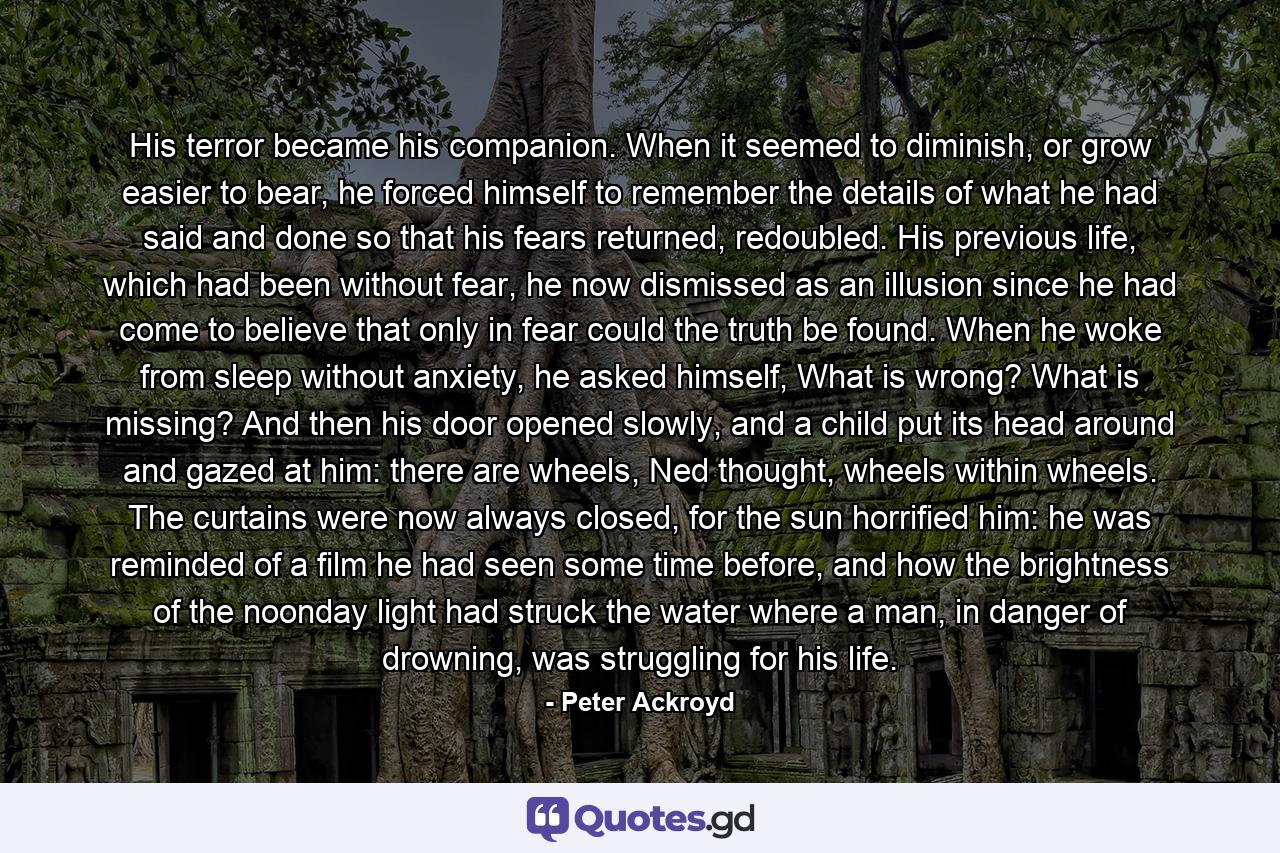 His terror became his companion. When it seemed to diminish, or grow easier to bear, he forced himself to remember the details of what he had said and done so that his fears returned, redoubled. His previous life, which had been without fear, he now dismissed as an illusion since he had come to believe that only in fear could the truth be found. When he woke from sleep without anxiety, he asked himself, What is wrong? What is missing? And then his door opened slowly, and a child put its head around and gazed at him: there are wheels, Ned thought, wheels within wheels. The curtains were now always closed, for the sun horrified him: he was reminded of a film he had seen some time before, and how the brightness of the noonday light had struck the water where a man, in danger of drowning, was struggling for his life. - Quote by Peter Ackroyd