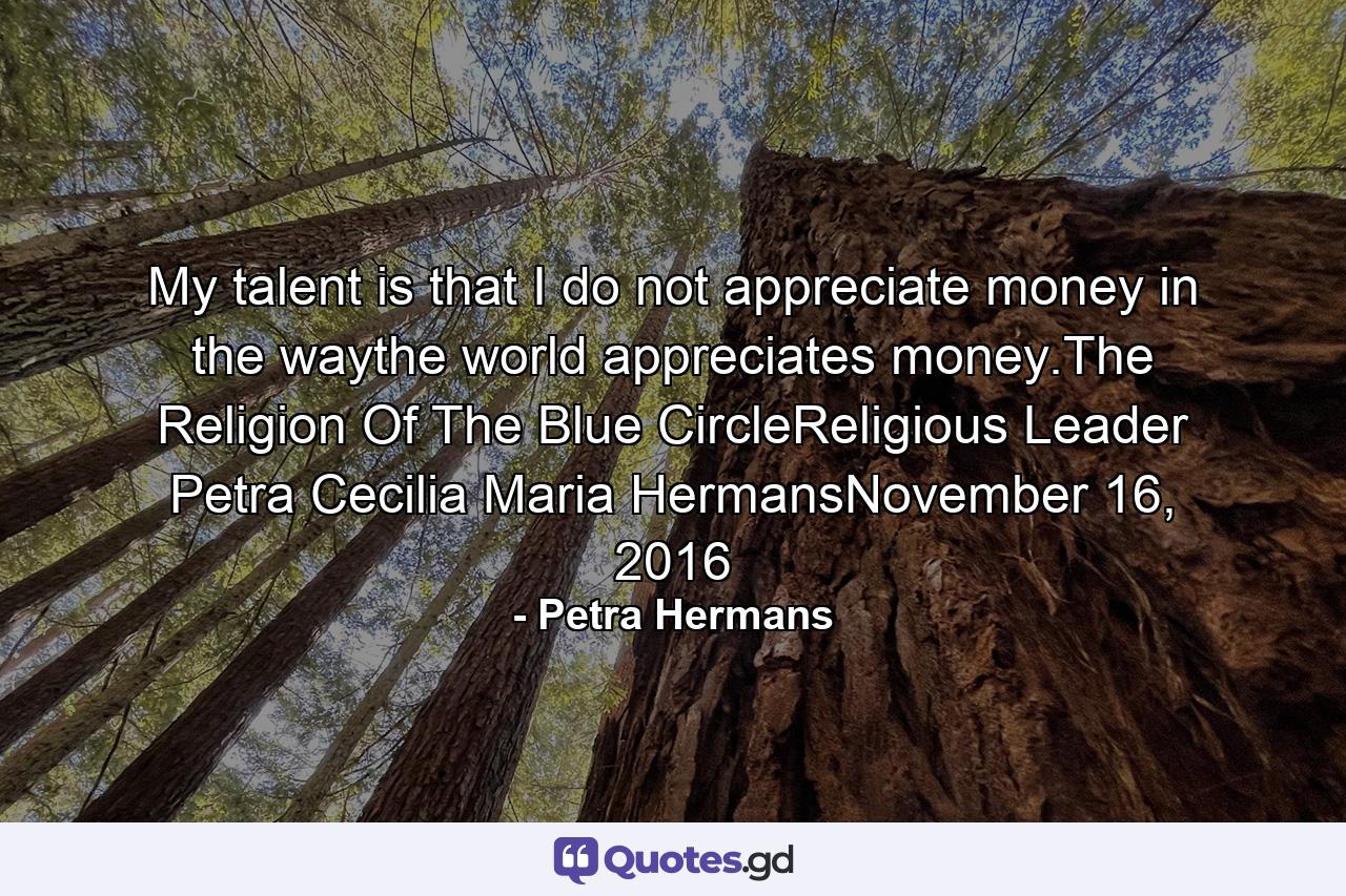 My talent is that I do not appreciate money in the waythe world appreciates money.The Religion Of The Blue CircleReligious Leader Petra Cecilia Maria HermansNovember 16, 2016 - Quote by Petra Hermans