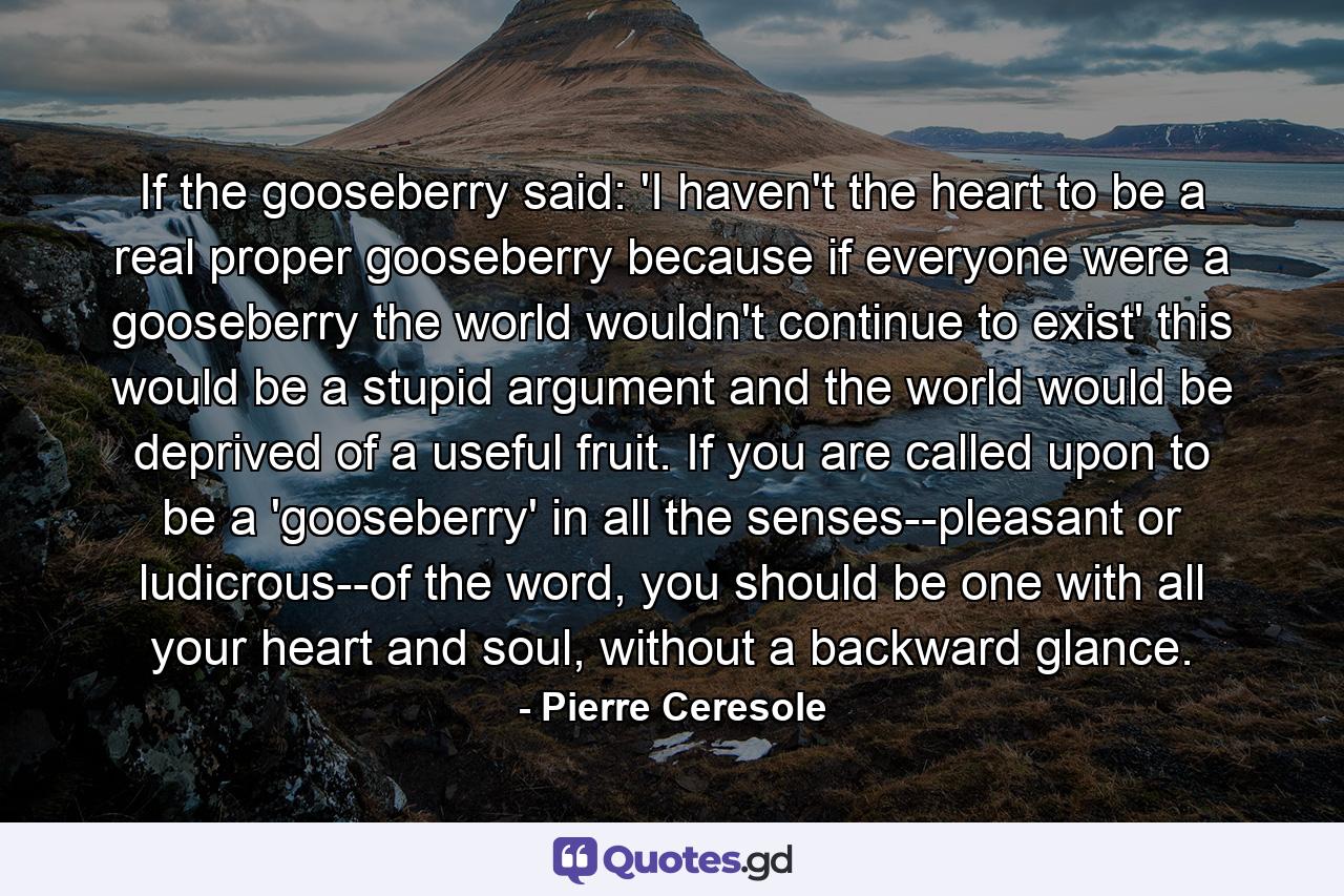 If the gooseberry said: 'I haven't the heart to be a real proper gooseberry because if everyone were a gooseberry the world wouldn't continue to exist' this would be a stupid argument and the world would be deprived of a useful fruit.  If you are called upon to be a 'gooseberry' in all the senses--pleasant or ludicrous--of the word, you should be one with all your heart and soul, without a backward glance. - Quote by Pierre Ceresole