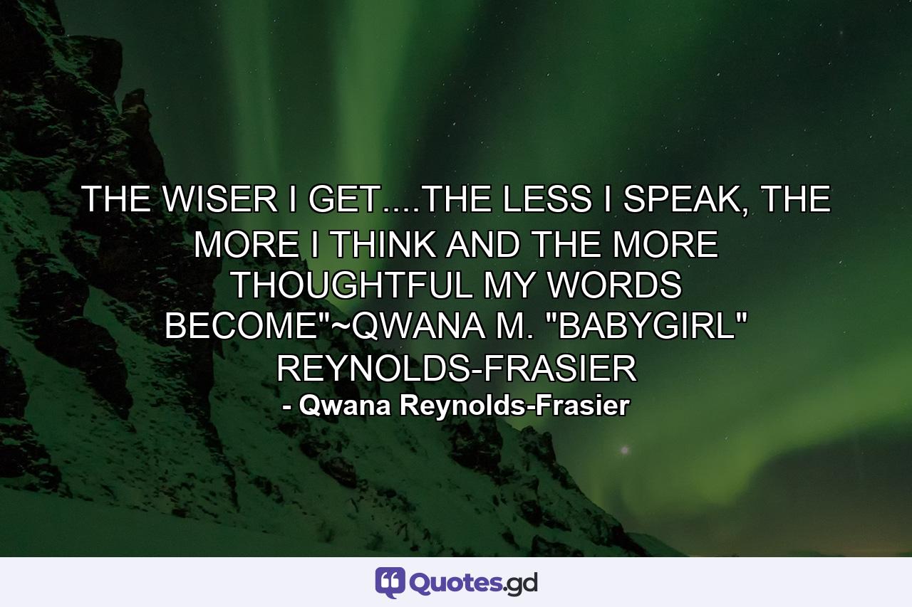 THE WISER I GET....THE LESS I SPEAK, THE MORE I THINK AND THE MORE THOUGHTFUL MY WORDS BECOME