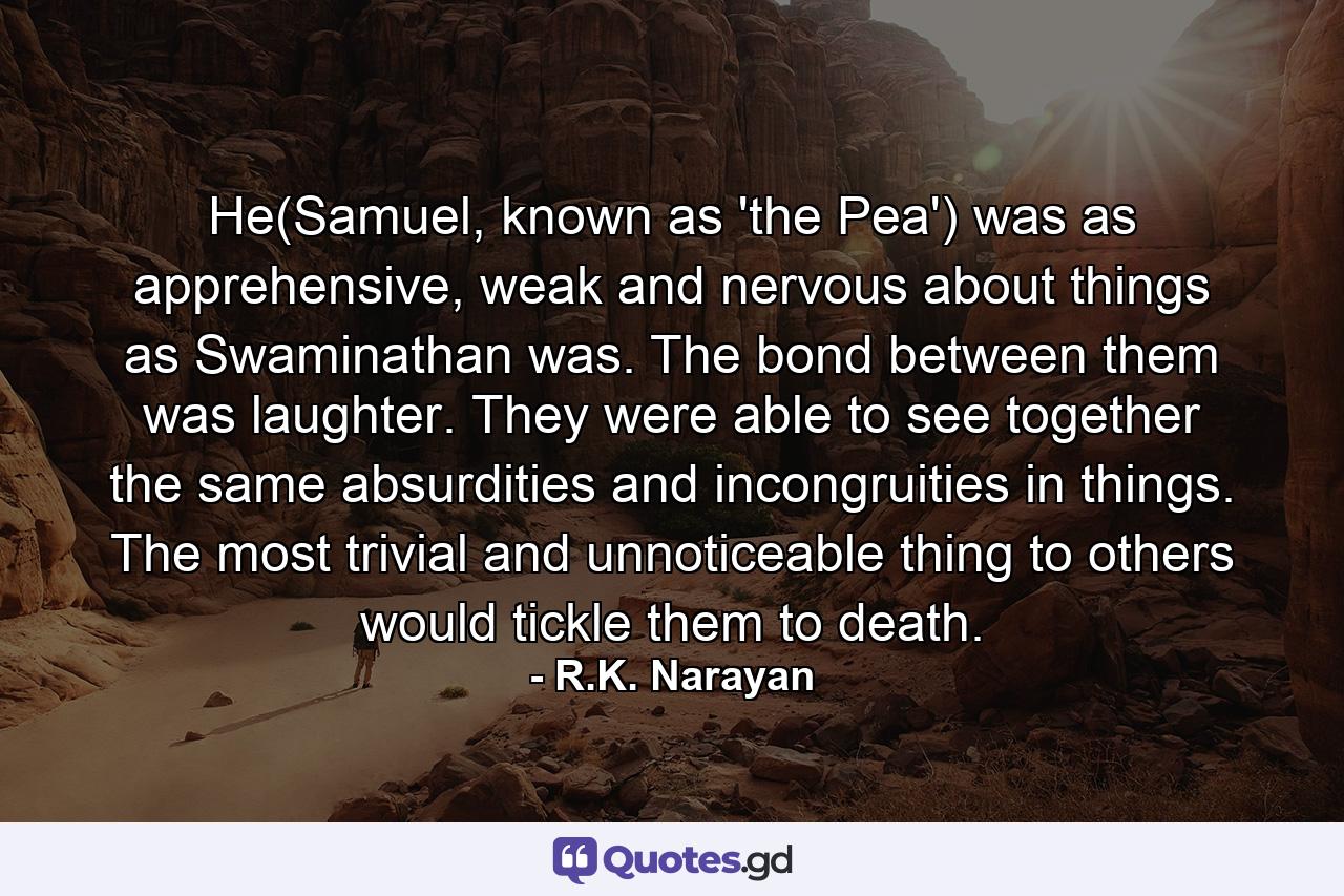 He(Samuel, known as 'the Pea') was as apprehensive, weak and nervous about things as Swaminathan was. The bond between them was laughter. They were able to see together the same absurdities and incongruities in things. The most trivial and unnoticeable thing to others would tickle them to death. - Quote by R.K. Narayan