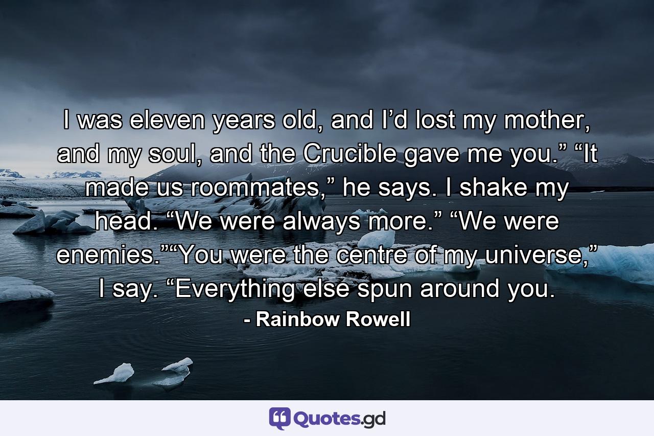 I was eleven years old, and I’d lost my mother, and my soul, and the Crucible gave me you.” “It made us roommates,” he says. I shake my head. “We were always more.” “We were enemies.”“You were the centre of my universe,” I say. “Everything else spun around you. - Quote by Rainbow Rowell