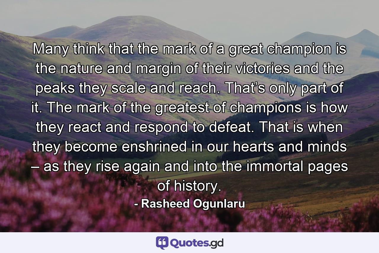 Many think that the mark of a great champion is the nature and margin of their victories and the peaks they scale and reach. That’s only part of it. The mark of the greatest of champions is how they react and respond to defeat. That is when they become enshrined in our hearts and minds – as they rise again and into the immortal pages of history. - Quote by Rasheed Ogunlaru