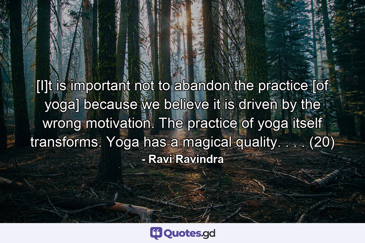 [I]t is important not to abandon the practice [of yoga] because we believe it is driven by the wrong motivation. The practice of yoga itself transforms. Yoga has a magical quality. . . . (20) - Quote by Ravi Ravindra