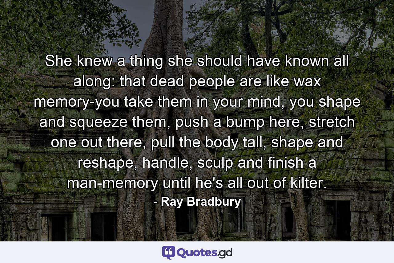 She knew a thing she should have known all along: that dead people are like wax memory-you take them in your mind, you shape and squeeze them, push a bump here, stretch one out there, pull the body tall, shape and reshape, handle, sculp and finish a man-memory until he's all out of kilter. - Quote by Ray Bradbury