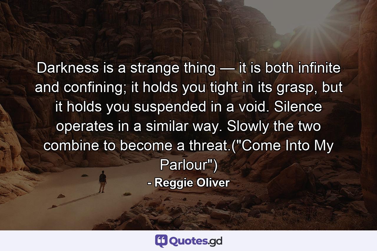 Darkness is a strange thing — it is both infinite and confining; it holds you tight in its grasp, but it holds you suspended in a void. Silence operates in a similar way. Slowly the two combine to become a threat.(