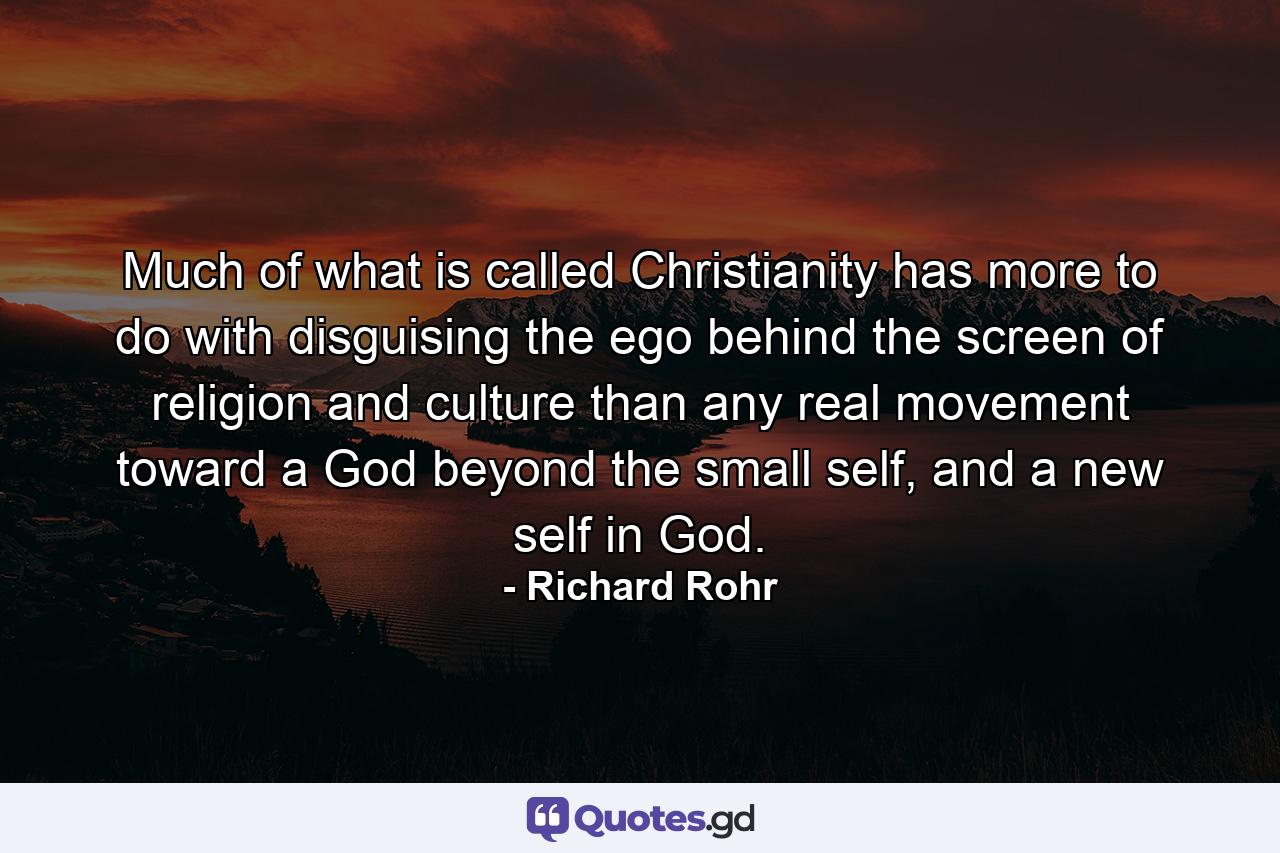 Much of what is called Christianity has more to do with disguising the ego behind the screen of religion and culture than any real movement toward a God beyond the small self, and a new self in God. - Quote by Richard Rohr