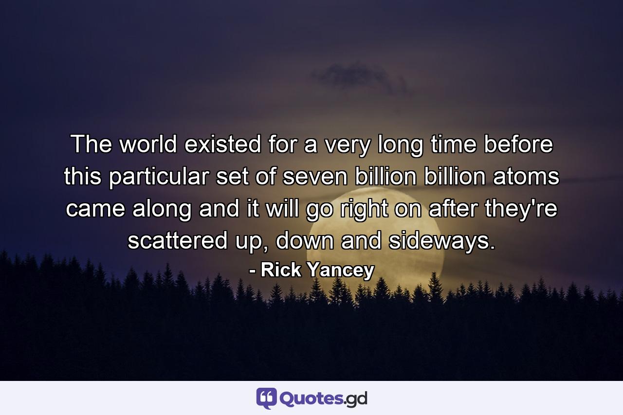 The world existed for a very long time before this particular set of seven billion billion atoms came along and it will go right on after they're scattered up, down and sideways. - Quote by Rick Yancey