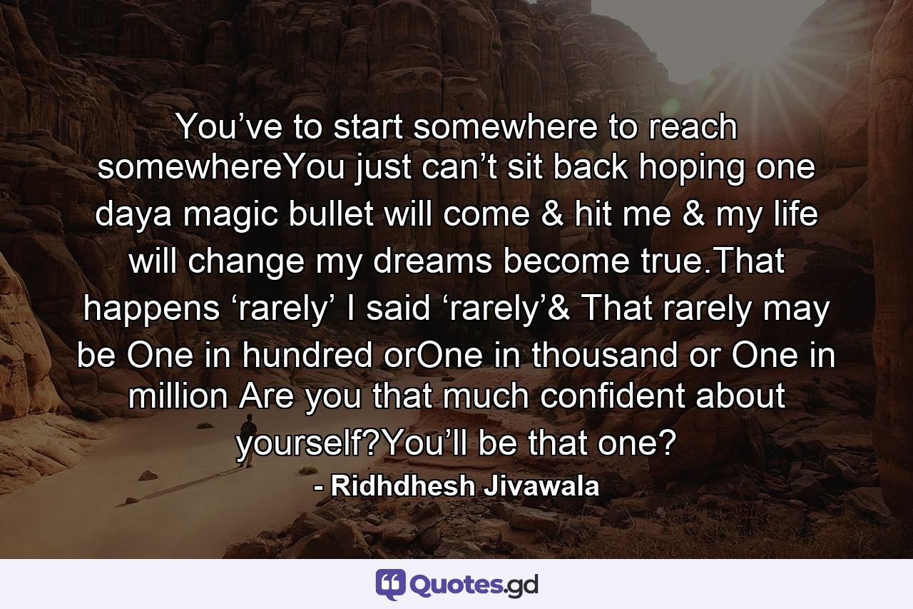 You’ve to start somewhere to reach somewhereYou just can’t sit back hoping one daya magic bullet will come & hit me & my life will change my dreams become true.That happens ‘rarely’ I said ‘rarely’& That rarely may be One in hundred orOne in thousand or One in million Are you that much confident about yourself?You’ll be that one? - Quote by Ridhdhesh Jivawala