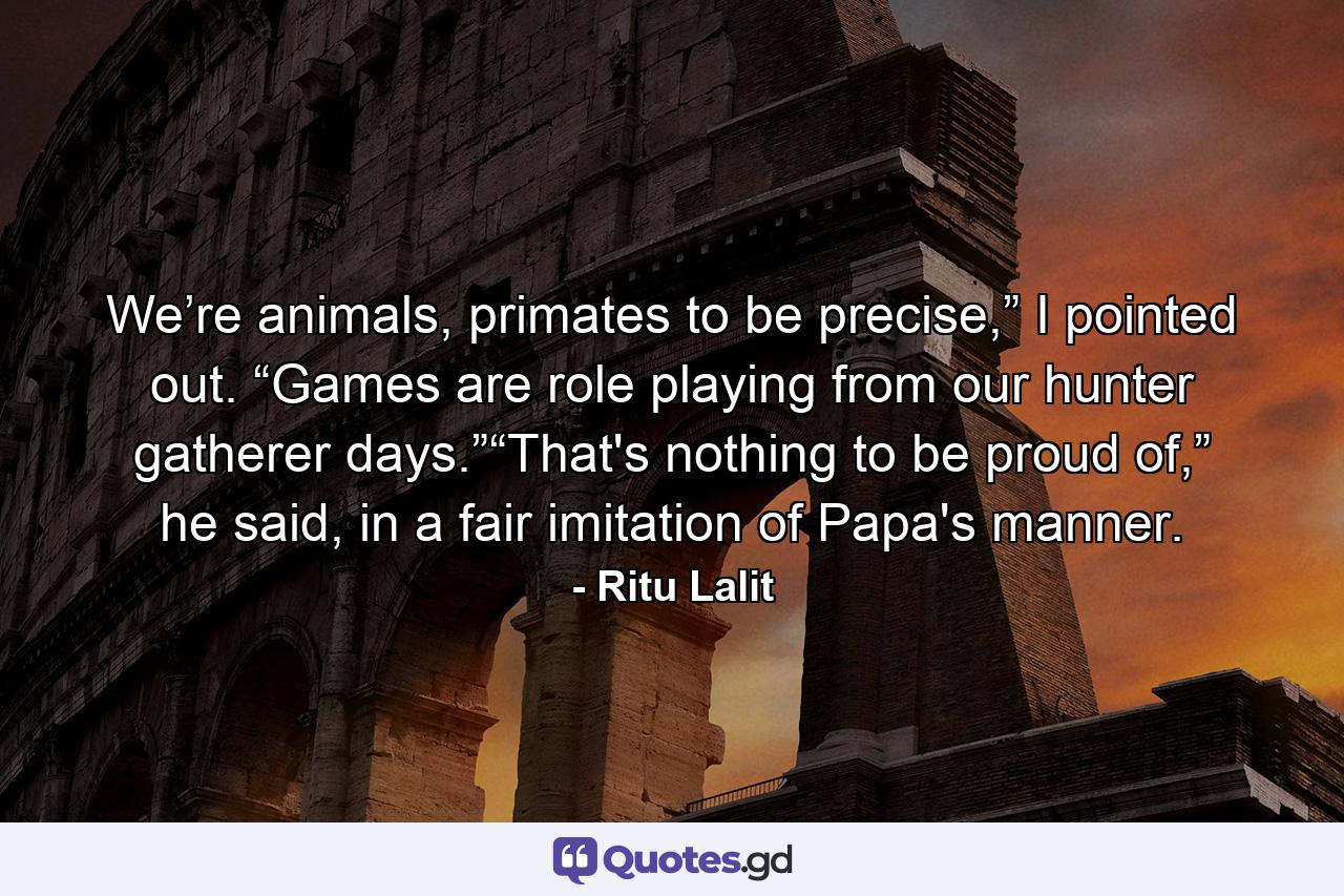 We’re animals, primates to be precise,” I pointed out. “Games are role playing from our hunter gatherer days.”“That's nothing to be proud of,” he said, in a fair imitation of Papa's manner. - Quote by Ritu Lalit