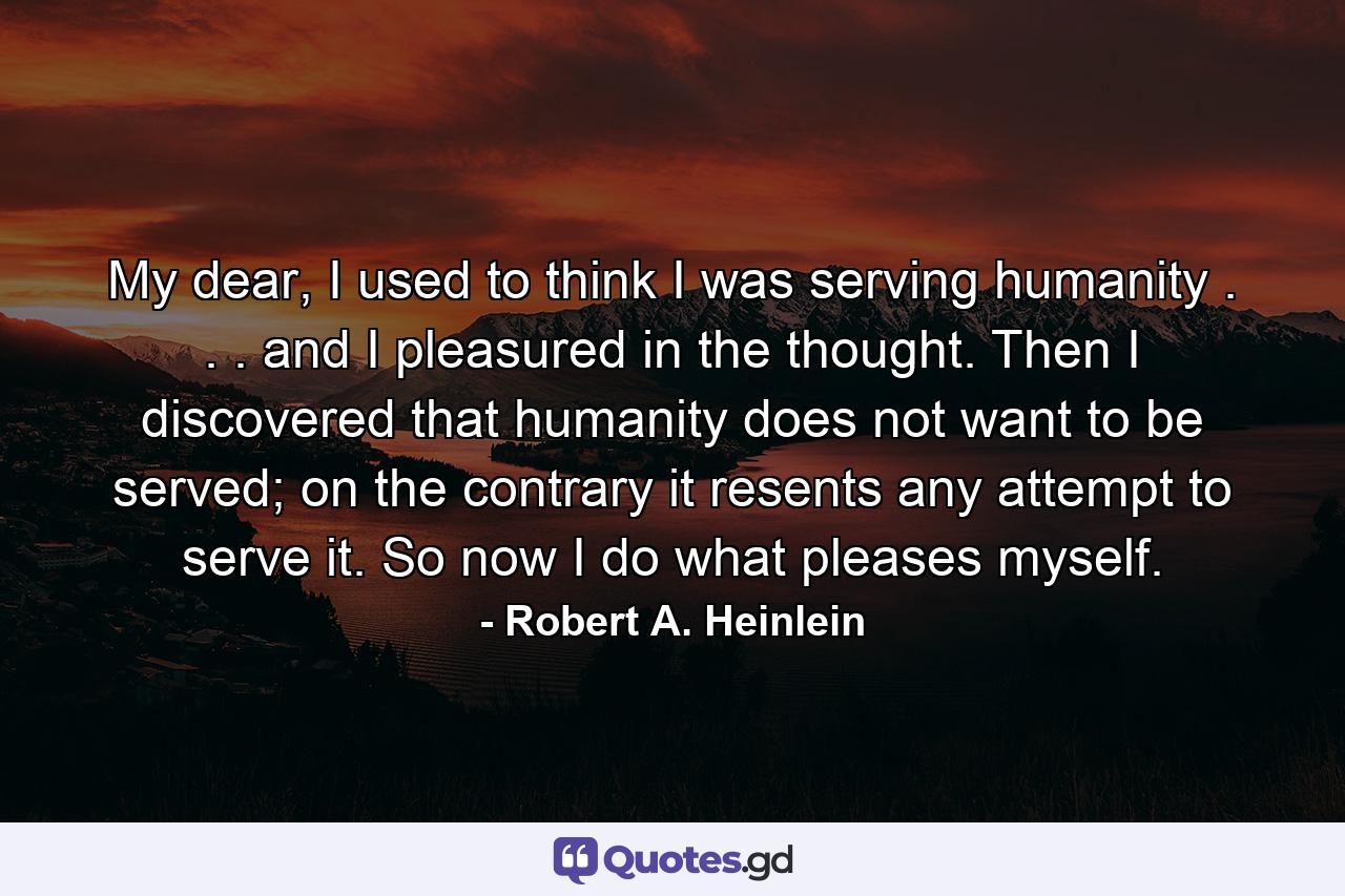 My dear, I used to think I was serving humanity . . . and I pleasured in the thought. Then I discovered that humanity does not want to be served; on the contrary it resents any attempt to serve it. So now I do what pleases myself. - Quote by Robert A. Heinlein