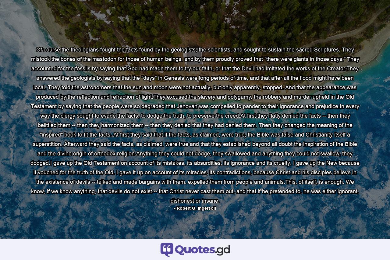 Of course the theologians fought the facts found by the geologists, the scientists, and sought to sustain the sacred Scriptures. They mistook the bones of the mastodon for those of human beings, and by them proudly proved that 