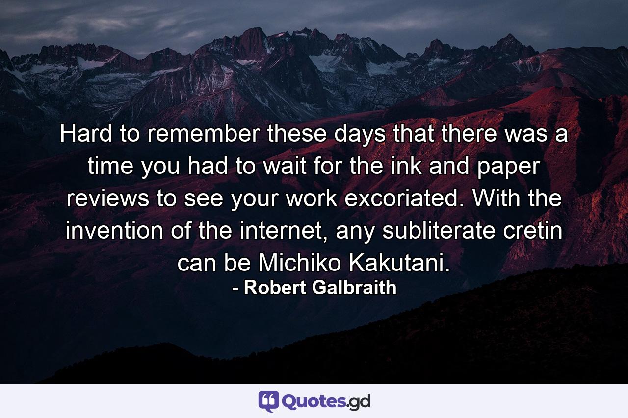 Hard to remember these days that there was a time you had to wait for the ink and paper reviews to see your work excoriated. With the invention of the internet, any subliterate cretin can be Michiko Kakutani. - Quote by Robert Galbraith